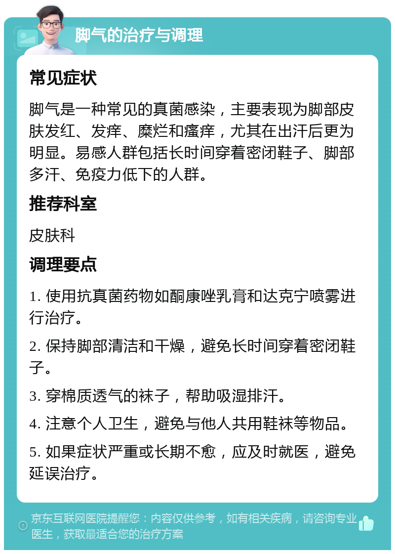 脚气的治疗与调理 常见症状 脚气是一种常见的真菌感染，主要表现为脚部皮肤发红、发痒、糜烂和瘙痒，尤其在出汗后更为明显。易感人群包括长时间穿着密闭鞋子、脚部多汗、免疫力低下的人群。 推荐科室 皮肤科 调理要点 1. 使用抗真菌药物如酮康唑乳膏和达克宁喷雾进行治疗。 2. 保持脚部清洁和干燥，避免长时间穿着密闭鞋子。 3. 穿棉质透气的袜子，帮助吸湿排汗。 4. 注意个人卫生，避免与他人共用鞋袜等物品。 5. 如果症状严重或长期不愈，应及时就医，避免延误治疗。