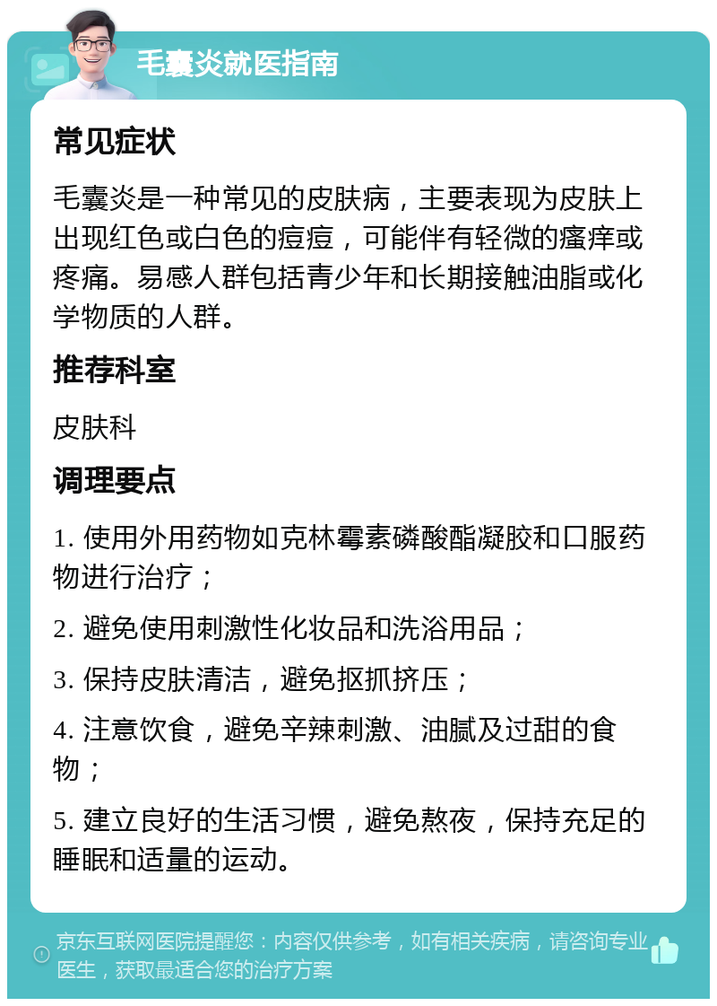 毛囊炎就医指南 常见症状 毛囊炎是一种常见的皮肤病，主要表现为皮肤上出现红色或白色的痘痘，可能伴有轻微的瘙痒或疼痛。易感人群包括青少年和长期接触油脂或化学物质的人群。 推荐科室 皮肤科 调理要点 1. 使用外用药物如克林霉素磷酸酯凝胶和口服药物进行治疗； 2. 避免使用刺激性化妆品和洗浴用品； 3. 保持皮肤清洁，避免抠抓挤压； 4. 注意饮食，避免辛辣刺激、油腻及过甜的食物； 5. 建立良好的生活习惯，避免熬夜，保持充足的睡眠和适量的运动。