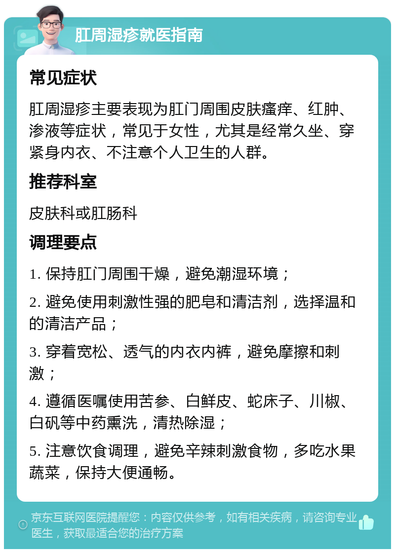 肛周湿疹就医指南 常见症状 肛周湿疹主要表现为肛门周围皮肤瘙痒、红肿、渗液等症状，常见于女性，尤其是经常久坐、穿紧身内衣、不注意个人卫生的人群。 推荐科室 皮肤科或肛肠科 调理要点 1. 保持肛门周围干燥，避免潮湿环境； 2. 避免使用刺激性强的肥皂和清洁剂，选择温和的清洁产品； 3. 穿着宽松、透气的内衣内裤，避免摩擦和刺激； 4. 遵循医嘱使用苦参、白鲜皮、蛇床子、川椒、白矾等中药熏洗，清热除湿； 5. 注意饮食调理，避免辛辣刺激食物，多吃水果蔬菜，保持大便通畅。