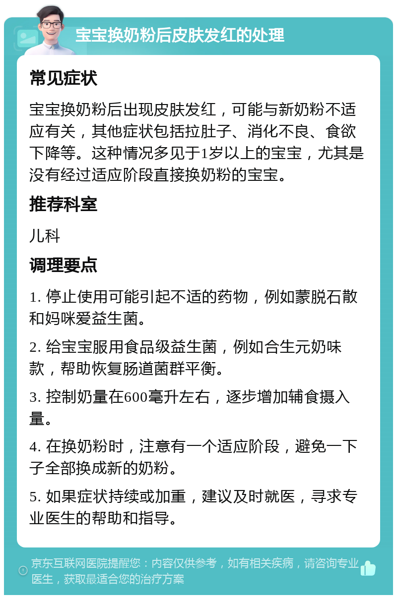 宝宝换奶粉后皮肤发红的处理 常见症状 宝宝换奶粉后出现皮肤发红，可能与新奶粉不适应有关，其他症状包括拉肚子、消化不良、食欲下降等。这种情况多见于1岁以上的宝宝，尤其是没有经过适应阶段直接换奶粉的宝宝。 推荐科室 儿科 调理要点 1. 停止使用可能引起不适的药物，例如蒙脱石散和妈咪爱益生菌。 2. 给宝宝服用食品级益生菌，例如合生元奶味款，帮助恢复肠道菌群平衡。 3. 控制奶量在600毫升左右，逐步增加辅食摄入量。 4. 在换奶粉时，注意有一个适应阶段，避免一下子全部换成新的奶粉。 5. 如果症状持续或加重，建议及时就医，寻求专业医生的帮助和指导。