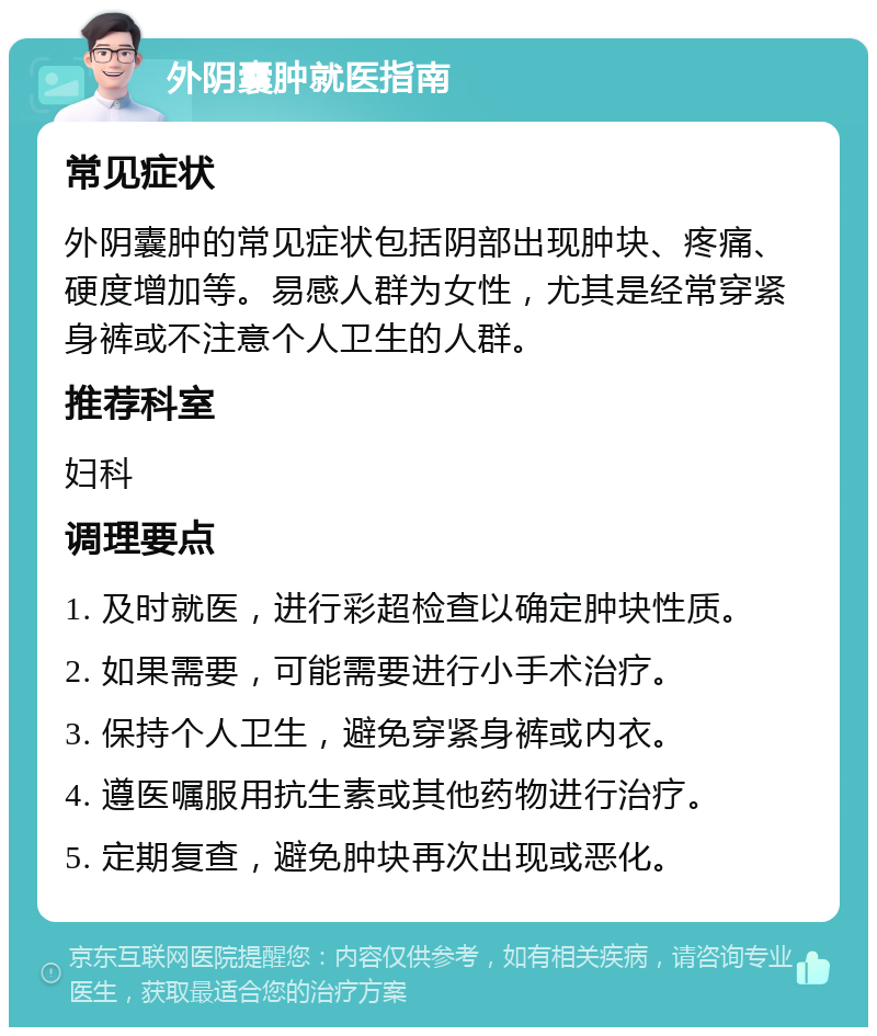 外阴囊肿就医指南 常见症状 外阴囊肿的常见症状包括阴部出现肿块、疼痛、硬度增加等。易感人群为女性，尤其是经常穿紧身裤或不注意个人卫生的人群。 推荐科室 妇科 调理要点 1. 及时就医，进行彩超检查以确定肿块性质。 2. 如果需要，可能需要进行小手术治疗。 3. 保持个人卫生，避免穿紧身裤或内衣。 4. 遵医嘱服用抗生素或其他药物进行治疗。 5. 定期复查，避免肿块再次出现或恶化。