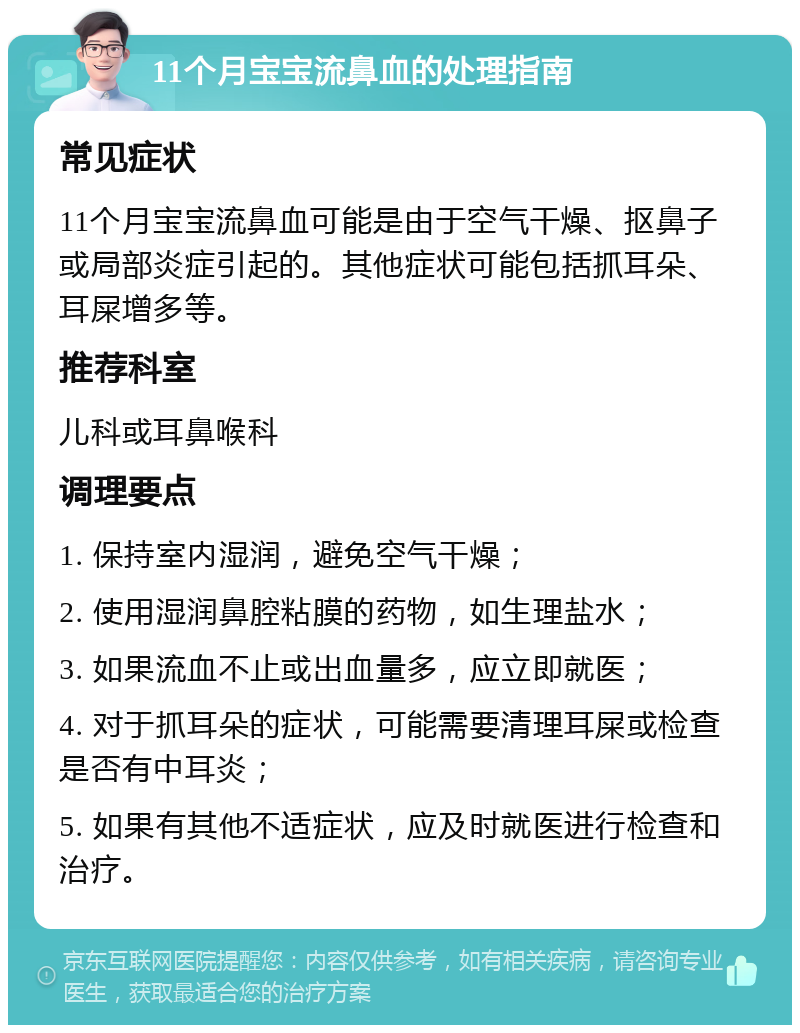 11个月宝宝流鼻血的处理指南 常见症状 11个月宝宝流鼻血可能是由于空气干燥、抠鼻子或局部炎症引起的。其他症状可能包括抓耳朵、耳屎增多等。 推荐科室 儿科或耳鼻喉科 调理要点 1. 保持室内湿润，避免空气干燥； 2. 使用湿润鼻腔粘膜的药物，如生理盐水； 3. 如果流血不止或出血量多，应立即就医； 4. 对于抓耳朵的症状，可能需要清理耳屎或检查是否有中耳炎； 5. 如果有其他不适症状，应及时就医进行检查和治疗。