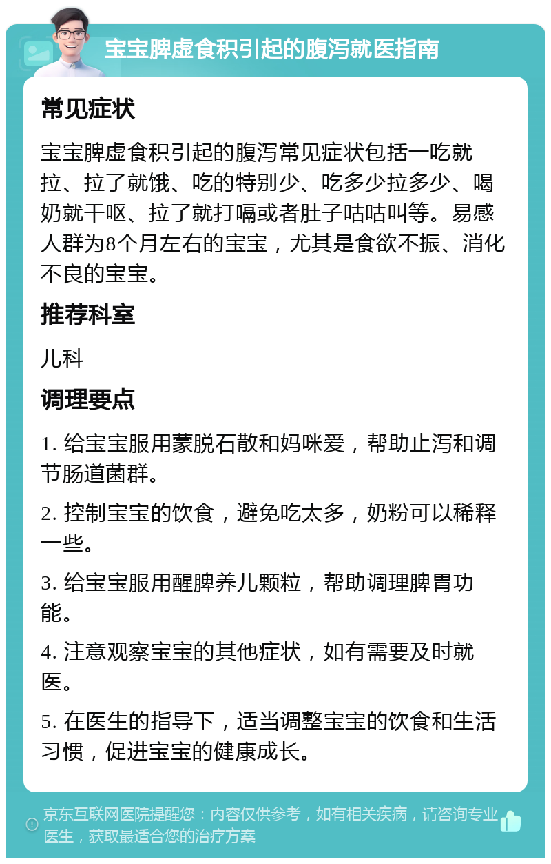 宝宝脾虚食积引起的腹泻就医指南 常见症状 宝宝脾虚食积引起的腹泻常见症状包括一吃就拉、拉了就饿、吃的特别少、吃多少拉多少、喝奶就干呕、拉了就打嗝或者肚子咕咕叫等。易感人群为8个月左右的宝宝，尤其是食欲不振、消化不良的宝宝。 推荐科室 儿科 调理要点 1. 给宝宝服用蒙脱石散和妈咪爱，帮助止泻和调节肠道菌群。 2. 控制宝宝的饮食，避免吃太多，奶粉可以稀释一些。 3. 给宝宝服用醒脾养儿颗粒，帮助调理脾胃功能。 4. 注意观察宝宝的其他症状，如有需要及时就医。 5. 在医生的指导下，适当调整宝宝的饮食和生活习惯，促进宝宝的健康成长。