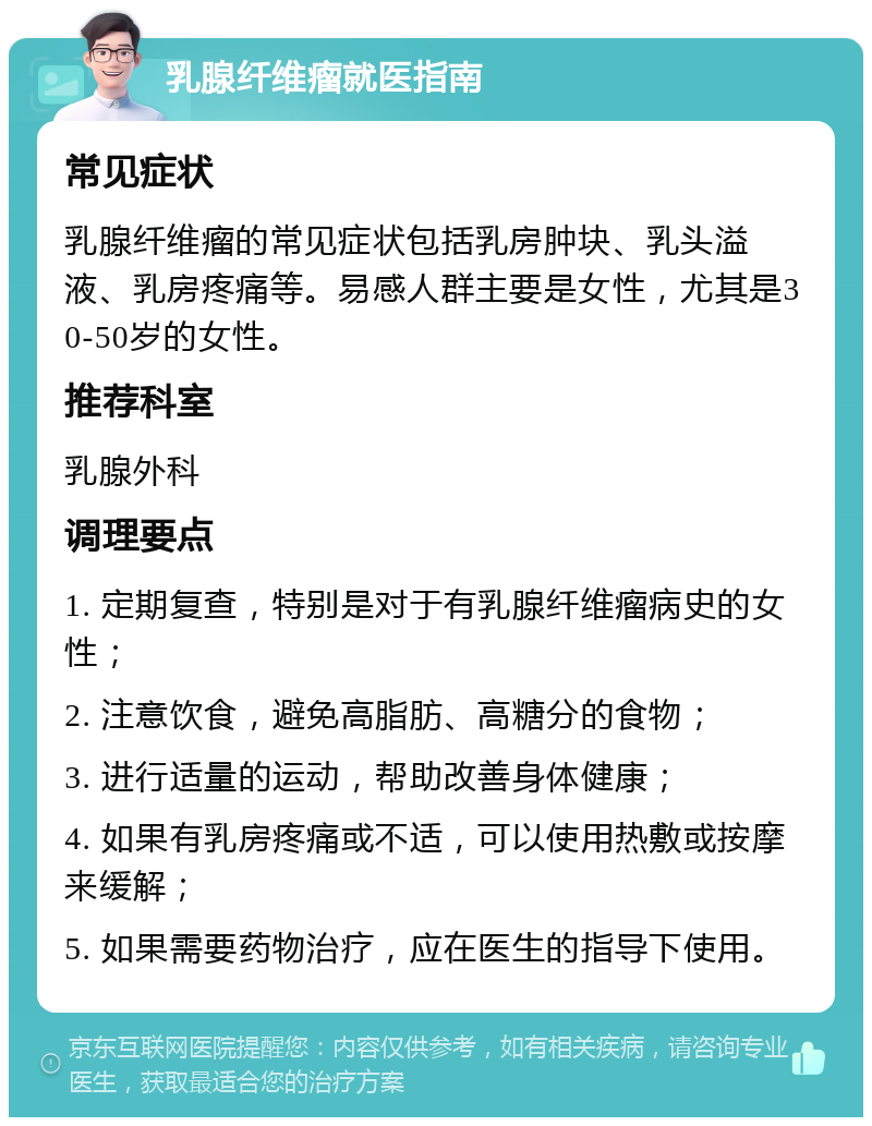 乳腺纤维瘤就医指南 常见症状 乳腺纤维瘤的常见症状包括乳房肿块、乳头溢液、乳房疼痛等。易感人群主要是女性，尤其是30-50岁的女性。 推荐科室 乳腺外科 调理要点 1. 定期复查，特别是对于有乳腺纤维瘤病史的女性； 2. 注意饮食，避免高脂肪、高糖分的食物； 3. 进行适量的运动，帮助改善身体健康； 4. 如果有乳房疼痛或不适，可以使用热敷或按摩来缓解； 5. 如果需要药物治疗，应在医生的指导下使用。