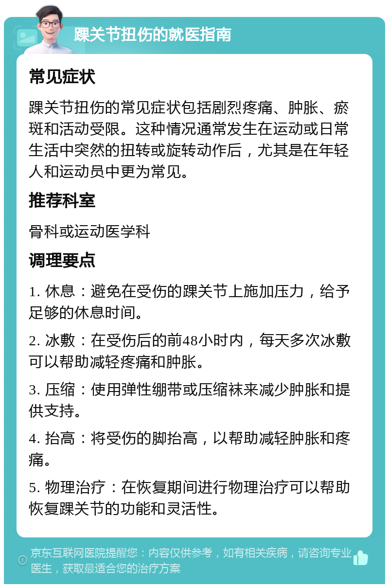 踝关节扭伤的就医指南 常见症状 踝关节扭伤的常见症状包括剧烈疼痛、肿胀、瘀斑和活动受限。这种情况通常发生在运动或日常生活中突然的扭转或旋转动作后，尤其是在年轻人和运动员中更为常见。 推荐科室 骨科或运动医学科 调理要点 1. 休息：避免在受伤的踝关节上施加压力，给予足够的休息时间。 2. 冰敷：在受伤后的前48小时内，每天多次冰敷可以帮助减轻疼痛和肿胀。 3. 压缩：使用弹性绷带或压缩袜来减少肿胀和提供支持。 4. 抬高：将受伤的脚抬高，以帮助减轻肿胀和疼痛。 5. 物理治疗：在恢复期间进行物理治疗可以帮助恢复踝关节的功能和灵活性。