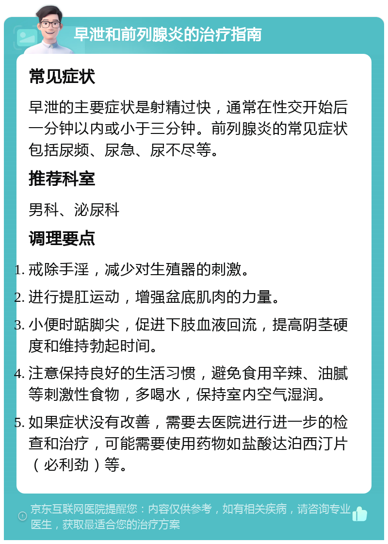 早泄和前列腺炎的治疗指南 常见症状 早泄的主要症状是射精过快，通常在性交开始后一分钟以内或小于三分钟。前列腺炎的常见症状包括尿频、尿急、尿不尽等。 推荐科室 男科、泌尿科 调理要点 戒除手淫，减少对生殖器的刺激。 进行提肛运动，增强盆底肌肉的力量。 小便时踮脚尖，促进下肢血液回流，提高阴茎硬度和维持勃起时间。 注意保持良好的生活习惯，避免食用辛辣、油腻等刺激性食物，多喝水，保持室内空气湿润。 如果症状没有改善，需要去医院进行进一步的检查和治疗，可能需要使用药物如盐酸达泊西汀片（必利劲）等。