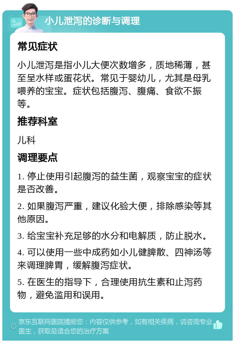 小儿泄泻的诊断与调理 常见症状 小儿泄泻是指小儿大便次数增多，质地稀薄，甚至呈水样或蛋花状。常见于婴幼儿，尤其是母乳喂养的宝宝。症状包括腹泻、腹痛、食欲不振等。 推荐科室 儿科 调理要点 1. 停止使用引起腹泻的益生菌，观察宝宝的症状是否改善。 2. 如果腹泻严重，建议化验大便，排除感染等其他原因。 3. 给宝宝补充足够的水分和电解质，防止脱水。 4. 可以使用一些中成药如小儿健脾散、四神汤等来调理脾胃，缓解腹泻症状。 5. 在医生的指导下，合理使用抗生素和止泻药物，避免滥用和误用。