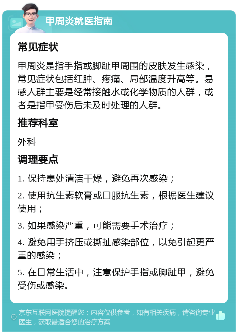 甲周炎就医指南 常见症状 甲周炎是指手指或脚趾甲周围的皮肤发生感染，常见症状包括红肿、疼痛、局部温度升高等。易感人群主要是经常接触水或化学物质的人群，或者是指甲受伤后未及时处理的人群。 推荐科室 外科 调理要点 1. 保持患处清洁干燥，避免再次感染； 2. 使用抗生素软膏或口服抗生素，根据医生建议使用； 3. 如果感染严重，可能需要手术治疗； 4. 避免用手挤压或撕扯感染部位，以免引起更严重的感染； 5. 在日常生活中，注意保护手指或脚趾甲，避免受伤或感染。