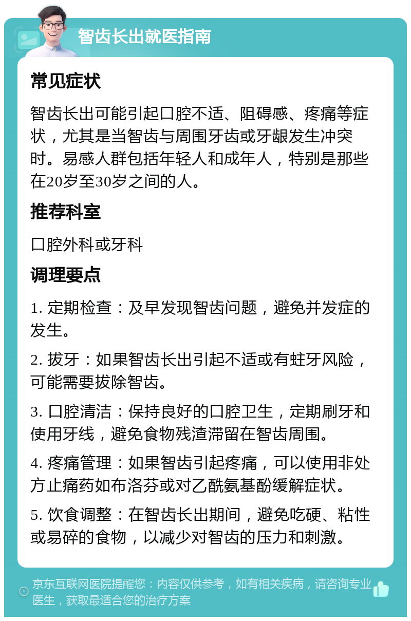 智齿长出就医指南 常见症状 智齿长出可能引起口腔不适、阻碍感、疼痛等症状，尤其是当智齿与周围牙齿或牙龈发生冲突时。易感人群包括年轻人和成年人，特别是那些在20岁至30岁之间的人。 推荐科室 口腔外科或牙科 调理要点 1. 定期检查：及早发现智齿问题，避免并发症的发生。 2. 拔牙：如果智齿长出引起不适或有蛀牙风险，可能需要拔除智齿。 3. 口腔清洁：保持良好的口腔卫生，定期刷牙和使用牙线，避免食物残渣滞留在智齿周围。 4. 疼痛管理：如果智齿引起疼痛，可以使用非处方止痛药如布洛芬或对乙酰氨基酚缓解症状。 5. 饮食调整：在智齿长出期间，避免吃硬、粘性或易碎的食物，以减少对智齿的压力和刺激。