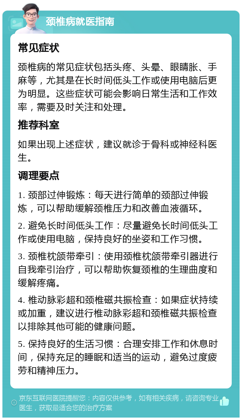 颈椎病就医指南 常见症状 颈椎病的常见症状包括头疼、头晕、眼睛胀、手麻等，尤其是在长时间低头工作或使用电脑后更为明显。这些症状可能会影响日常生活和工作效率，需要及时关注和处理。 推荐科室 如果出现上述症状，建议就诊于骨科或神经科医生。 调理要点 1. 颈部过伸锻炼：每天进行简单的颈部过伸锻炼，可以帮助缓解颈椎压力和改善血液循环。 2. 避免长时间低头工作：尽量避免长时间低头工作或使用电脑，保持良好的坐姿和工作习惯。 3. 颈椎枕颌带牵引：使用颈椎枕颌带牵引器进行自我牵引治疗，可以帮助恢复颈椎的生理曲度和缓解疼痛。 4. 椎动脉彩超和颈椎磁共振检查：如果症状持续或加重，建议进行椎动脉彩超和颈椎磁共振检查以排除其他可能的健康问题。 5. 保持良好的生活习惯：合理安排工作和休息时间，保持充足的睡眠和适当的运动，避免过度疲劳和精神压力。