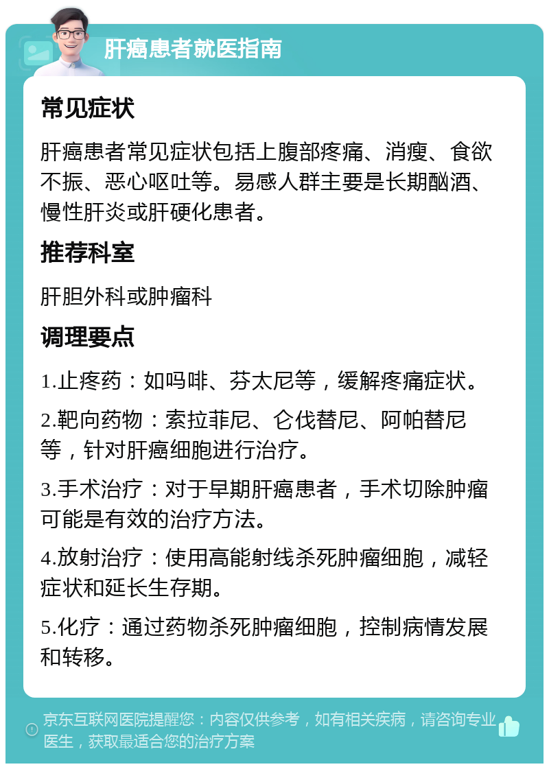 肝癌患者就医指南 常见症状 肝癌患者常见症状包括上腹部疼痛、消瘦、食欲不振、恶心呕吐等。易感人群主要是长期酗酒、慢性肝炎或肝硬化患者。 推荐科室 肝胆外科或肿瘤科 调理要点 1.止疼药：如吗啡、芬太尼等，缓解疼痛症状。 2.靶向药物：索拉菲尼、仑伐替尼、阿帕替尼等，针对肝癌细胞进行治疗。 3.手术治疗：对于早期肝癌患者，手术切除肿瘤可能是有效的治疗方法。 4.放射治疗：使用高能射线杀死肿瘤细胞，减轻症状和延长生存期。 5.化疗：通过药物杀死肿瘤细胞，控制病情发展和转移。