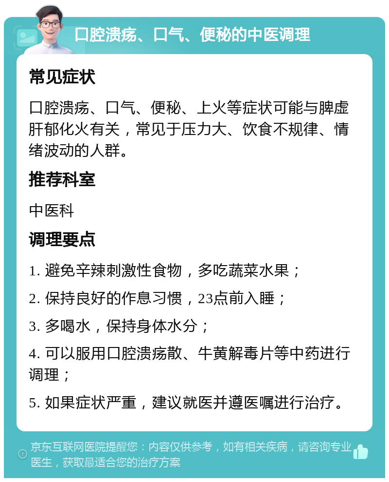 口腔溃疡、口气、便秘的中医调理 常见症状 口腔溃疡、口气、便秘、上火等症状可能与脾虚肝郁化火有关，常见于压力大、饮食不规律、情绪波动的人群。 推荐科室 中医科 调理要点 1. 避免辛辣刺激性食物，多吃蔬菜水果； 2. 保持良好的作息习惯，23点前入睡； 3. 多喝水，保持身体水分； 4. 可以服用口腔溃疡散、牛黄解毒片等中药进行调理； 5. 如果症状严重，建议就医并遵医嘱进行治疗。