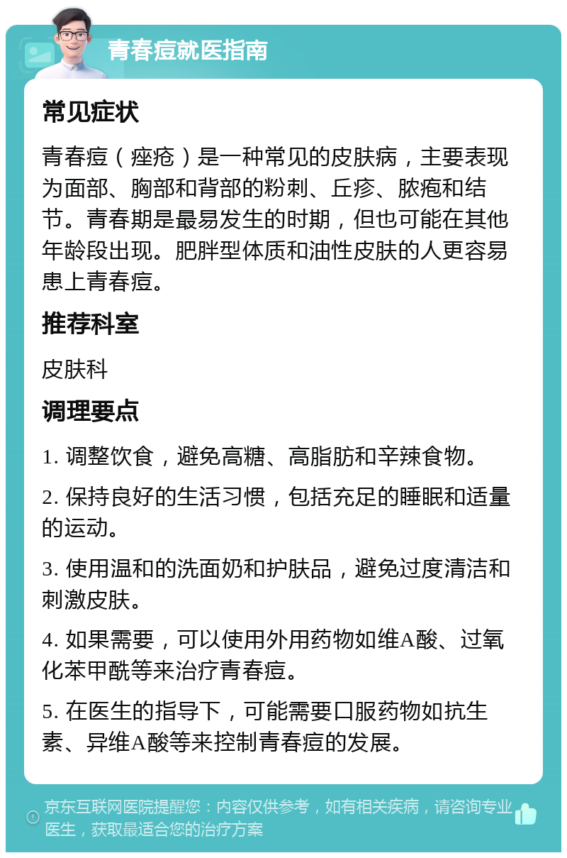 青春痘就医指南 常见症状 青春痘（痤疮）是一种常见的皮肤病，主要表现为面部、胸部和背部的粉刺、丘疹、脓疱和结节。青春期是最易发生的时期，但也可能在其他年龄段出现。肥胖型体质和油性皮肤的人更容易患上青春痘。 推荐科室 皮肤科 调理要点 1. 调整饮食，避免高糖、高脂肪和辛辣食物。 2. 保持良好的生活习惯，包括充足的睡眠和适量的运动。 3. 使用温和的洗面奶和护肤品，避免过度清洁和刺激皮肤。 4. 如果需要，可以使用外用药物如维A酸、过氧化苯甲酰等来治疗青春痘。 5. 在医生的指导下，可能需要口服药物如抗生素、异维A酸等来控制青春痘的发展。