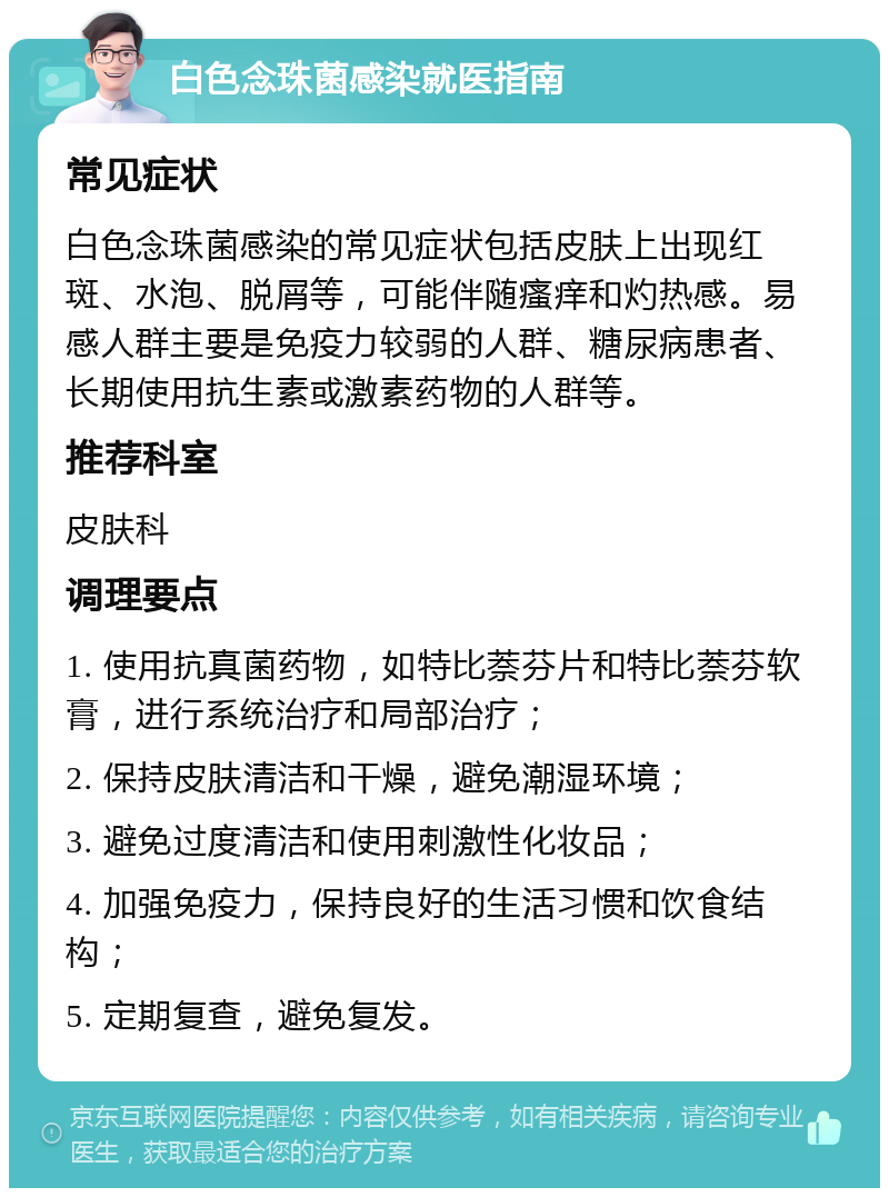 白色念珠菌感染就医指南 常见症状 白色念珠菌感染的常见症状包括皮肤上出现红斑、水泡、脱屑等，可能伴随瘙痒和灼热感。易感人群主要是免疫力较弱的人群、糖尿病患者、长期使用抗生素或激素药物的人群等。 推荐科室 皮肤科 调理要点 1. 使用抗真菌药物，如特比萘芬片和特比萘芬软膏，进行系统治疗和局部治疗； 2. 保持皮肤清洁和干燥，避免潮湿环境； 3. 避免过度清洁和使用刺激性化妆品； 4. 加强免疫力，保持良好的生活习惯和饮食结构； 5. 定期复查，避免复发。