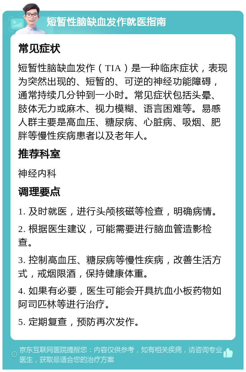 短暂性脑缺血发作就医指南 常见症状 短暂性脑缺血发作（TIA）是一种临床症状，表现为突然出现的、短暂的、可逆的神经功能障碍，通常持续几分钟到一小时。常见症状包括头晕、肢体无力或麻木、视力模糊、语言困难等。易感人群主要是高血压、糖尿病、心脏病、吸烟、肥胖等慢性疾病患者以及老年人。 推荐科室 神经内科 调理要点 1. 及时就医，进行头颅核磁等检查，明确病情。 2. 根据医生建议，可能需要进行脑血管造影检查。 3. 控制高血压、糖尿病等慢性疾病，改善生活方式，戒烟限酒，保持健康体重。 4. 如果有必要，医生可能会开具抗血小板药物如阿司匹林等进行治疗。 5. 定期复查，预防再次发作。