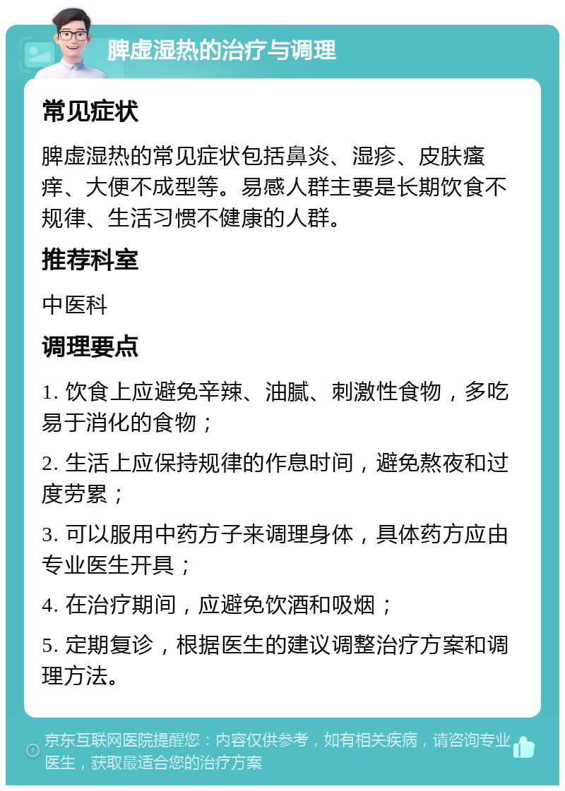 脾虚湿热的治疗与调理 常见症状 脾虚湿热的常见症状包括鼻炎、湿疹、皮肤瘙痒、大便不成型等。易感人群主要是长期饮食不规律、生活习惯不健康的人群。 推荐科室 中医科 调理要点 1. 饮食上应避免辛辣、油腻、刺激性食物，多吃易于消化的食物； 2. 生活上应保持规律的作息时间，避免熬夜和过度劳累； 3. 可以服用中药方子来调理身体，具体药方应由专业医生开具； 4. 在治疗期间，应避免饮酒和吸烟； 5. 定期复诊，根据医生的建议调整治疗方案和调理方法。