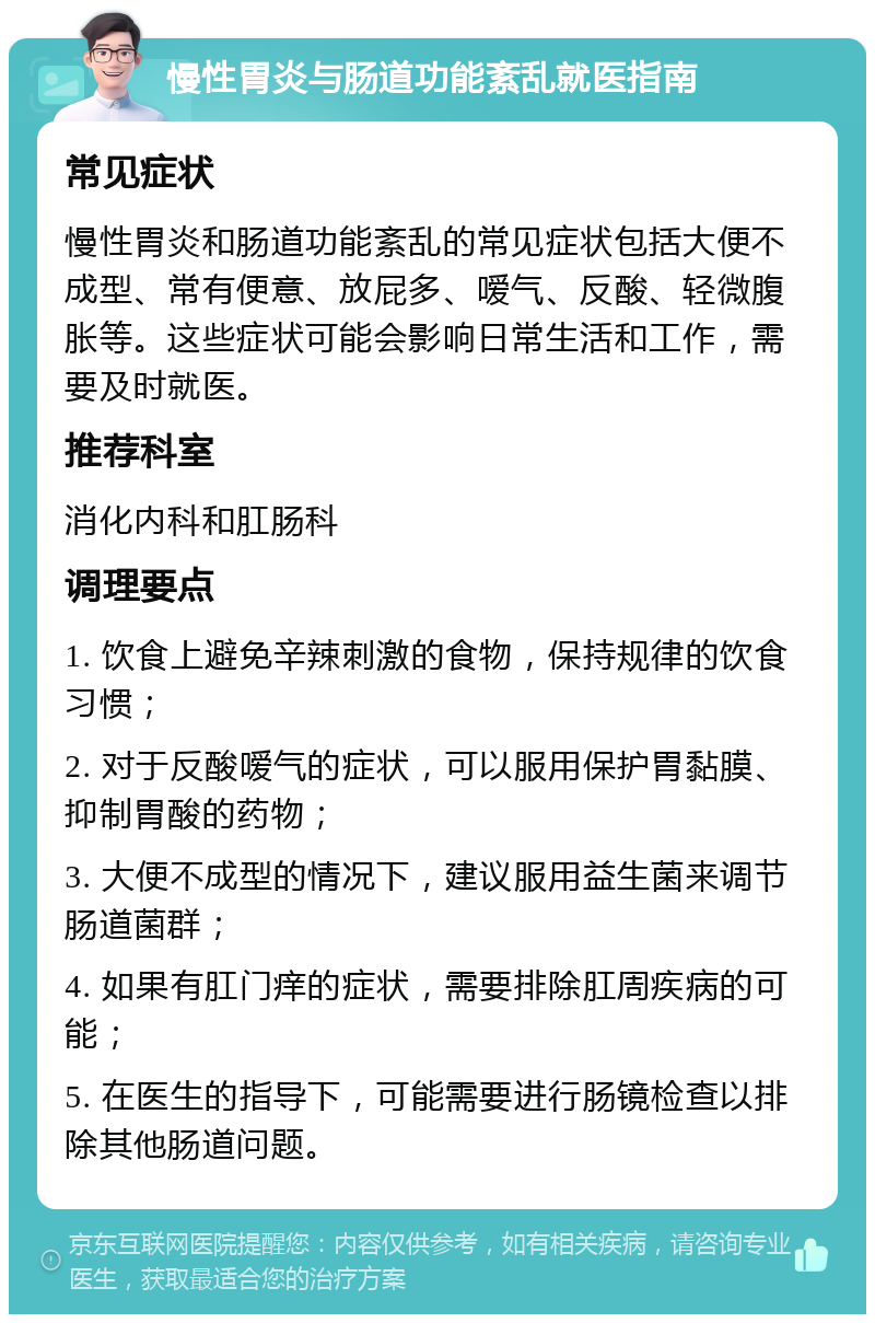 慢性胃炎与肠道功能紊乱就医指南 常见症状 慢性胃炎和肠道功能紊乱的常见症状包括大便不成型、常有便意、放屁多、嗳气、反酸、轻微腹胀等。这些症状可能会影响日常生活和工作，需要及时就医。 推荐科室 消化内科和肛肠科 调理要点 1. 饮食上避免辛辣刺激的食物，保持规律的饮食习惯； 2. 对于反酸嗳气的症状，可以服用保护胃黏膜、抑制胃酸的药物； 3. 大便不成型的情况下，建议服用益生菌来调节肠道菌群； 4. 如果有肛门痒的症状，需要排除肛周疾病的可能； 5. 在医生的指导下，可能需要进行肠镜检查以排除其他肠道问题。