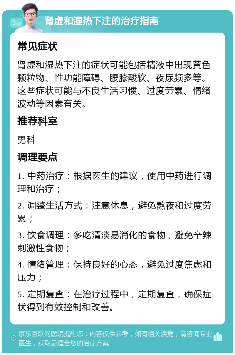 肾虚和湿热下注的治疗指南 常见症状 肾虚和湿热下注的症状可能包括精液中出现黄色颗粒物、性功能障碍、腰膝酸软、夜尿频多等。这些症状可能与不良生活习惯、过度劳累、情绪波动等因素有关。 推荐科室 男科 调理要点 1. 中药治疗：根据医生的建议，使用中药进行调理和治疗； 2. 调整生活方式：注意休息，避免熬夜和过度劳累； 3. 饮食调理：多吃清淡易消化的食物，避免辛辣刺激性食物； 4. 情绪管理：保持良好的心态，避免过度焦虑和压力； 5. 定期复查：在治疗过程中，定期复查，确保症状得到有效控制和改善。