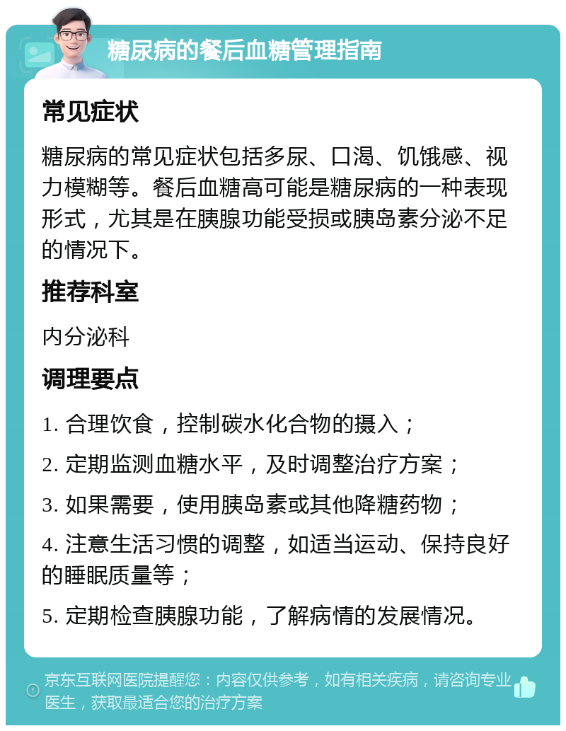 糖尿病的餐后血糖管理指南 常见症状 糖尿病的常见症状包括多尿、口渴、饥饿感、视力模糊等。餐后血糖高可能是糖尿病的一种表现形式，尤其是在胰腺功能受损或胰岛素分泌不足的情况下。 推荐科室 内分泌科 调理要点 1. 合理饮食，控制碳水化合物的摄入； 2. 定期监测血糖水平，及时调整治疗方案； 3. 如果需要，使用胰岛素或其他降糖药物； 4. 注意生活习惯的调整，如适当运动、保持良好的睡眠质量等； 5. 定期检查胰腺功能，了解病情的发展情况。