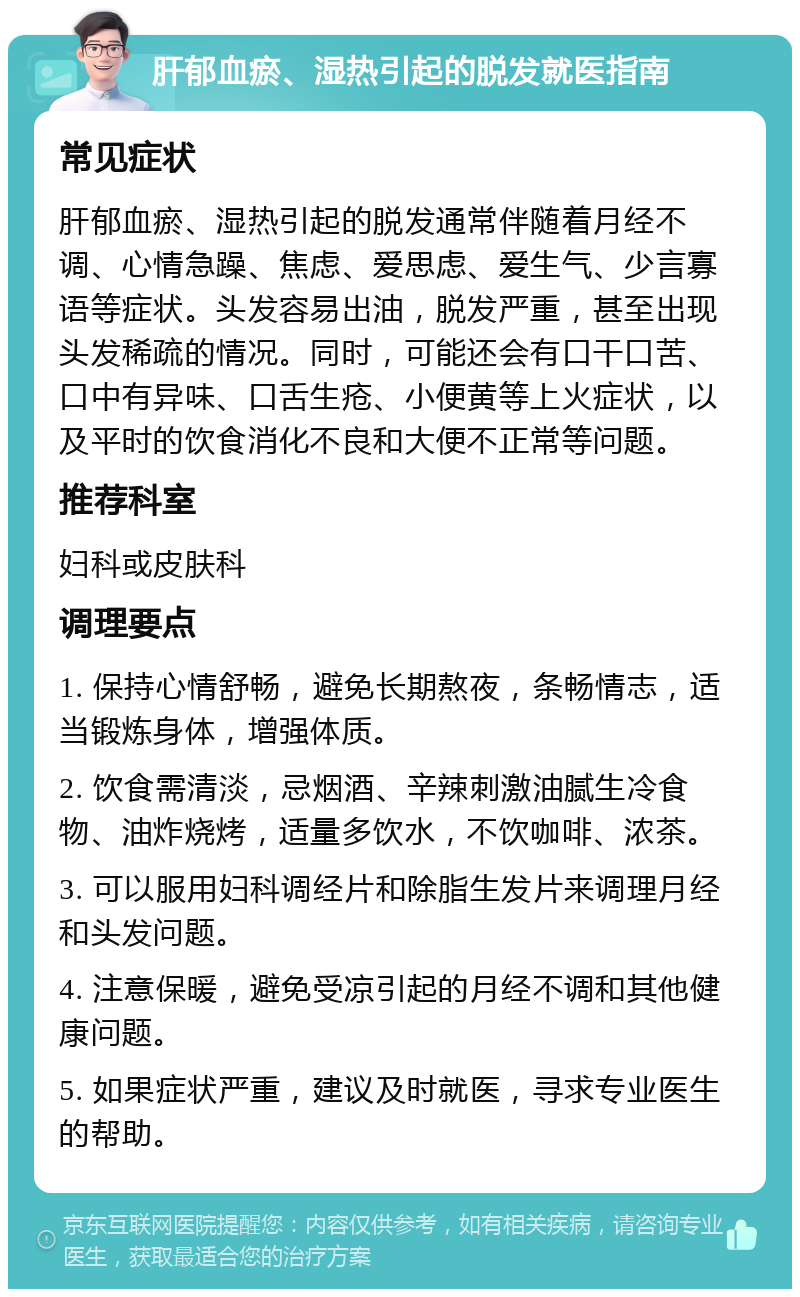 肝郁血瘀、湿热引起的脱发就医指南 常见症状 肝郁血瘀、湿热引起的脱发通常伴随着月经不调、心情急躁、焦虑、爱思虑、爱生气、少言寡语等症状。头发容易出油，脱发严重，甚至出现头发稀疏的情况。同时，可能还会有口干口苦、口中有异味、口舌生疮、小便黄等上火症状，以及平时的饮食消化不良和大便不正常等问题。 推荐科室 妇科或皮肤科 调理要点 1. 保持心情舒畅，避免长期熬夜，条畅情志，适当锻炼身体，增强体质。 2. 饮食需清淡，忌烟酒、辛辣刺激油腻生冷食物、油炸烧烤，适量多饮水，不饮咖啡、浓茶。 3. 可以服用妇科调经片和除脂生发片来调理月经和头发问题。 4. 注意保暖，避免受凉引起的月经不调和其他健康问题。 5. 如果症状严重，建议及时就医，寻求专业医生的帮助。