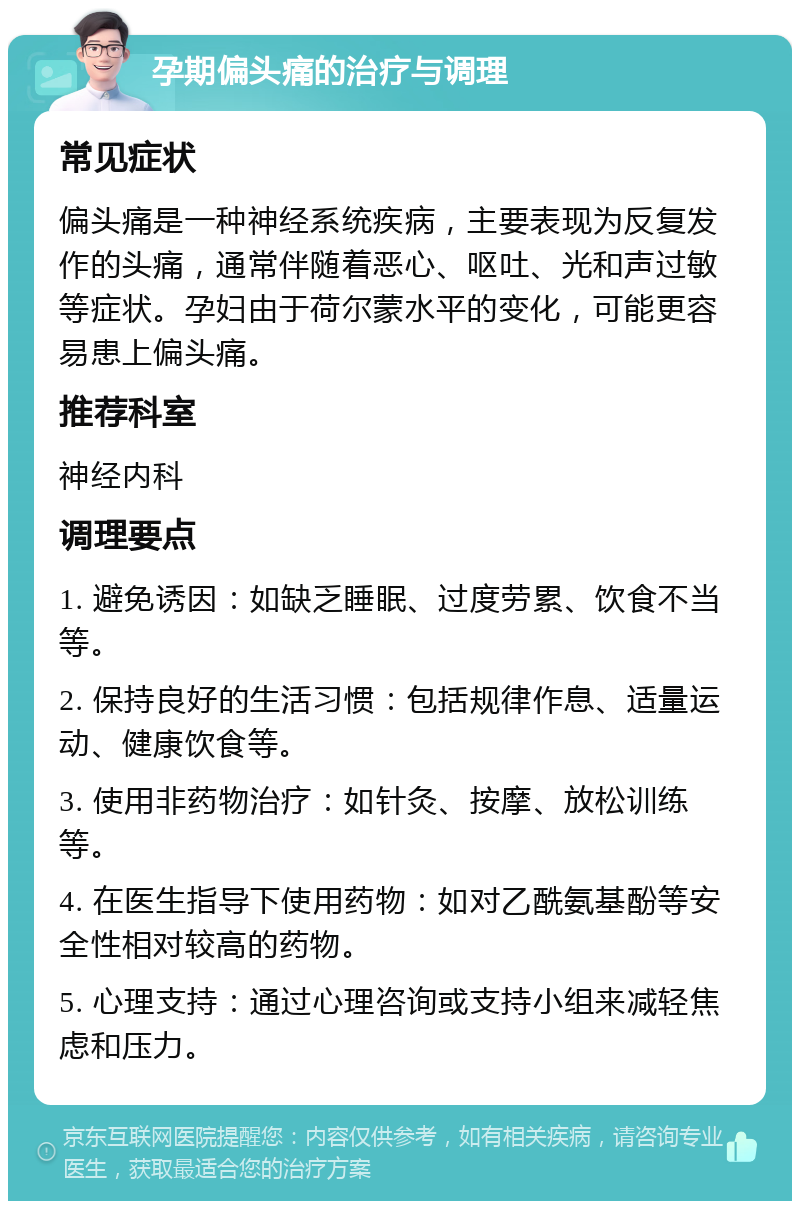 孕期偏头痛的治疗与调理 常见症状 偏头痛是一种神经系统疾病，主要表现为反复发作的头痛，通常伴随着恶心、呕吐、光和声过敏等症状。孕妇由于荷尔蒙水平的变化，可能更容易患上偏头痛。 推荐科室 神经内科 调理要点 1. 避免诱因：如缺乏睡眠、过度劳累、饮食不当等。 2. 保持良好的生活习惯：包括规律作息、适量运动、健康饮食等。 3. 使用非药物治疗：如针灸、按摩、放松训练等。 4. 在医生指导下使用药物：如对乙酰氨基酚等安全性相对较高的药物。 5. 心理支持：通过心理咨询或支持小组来减轻焦虑和压力。