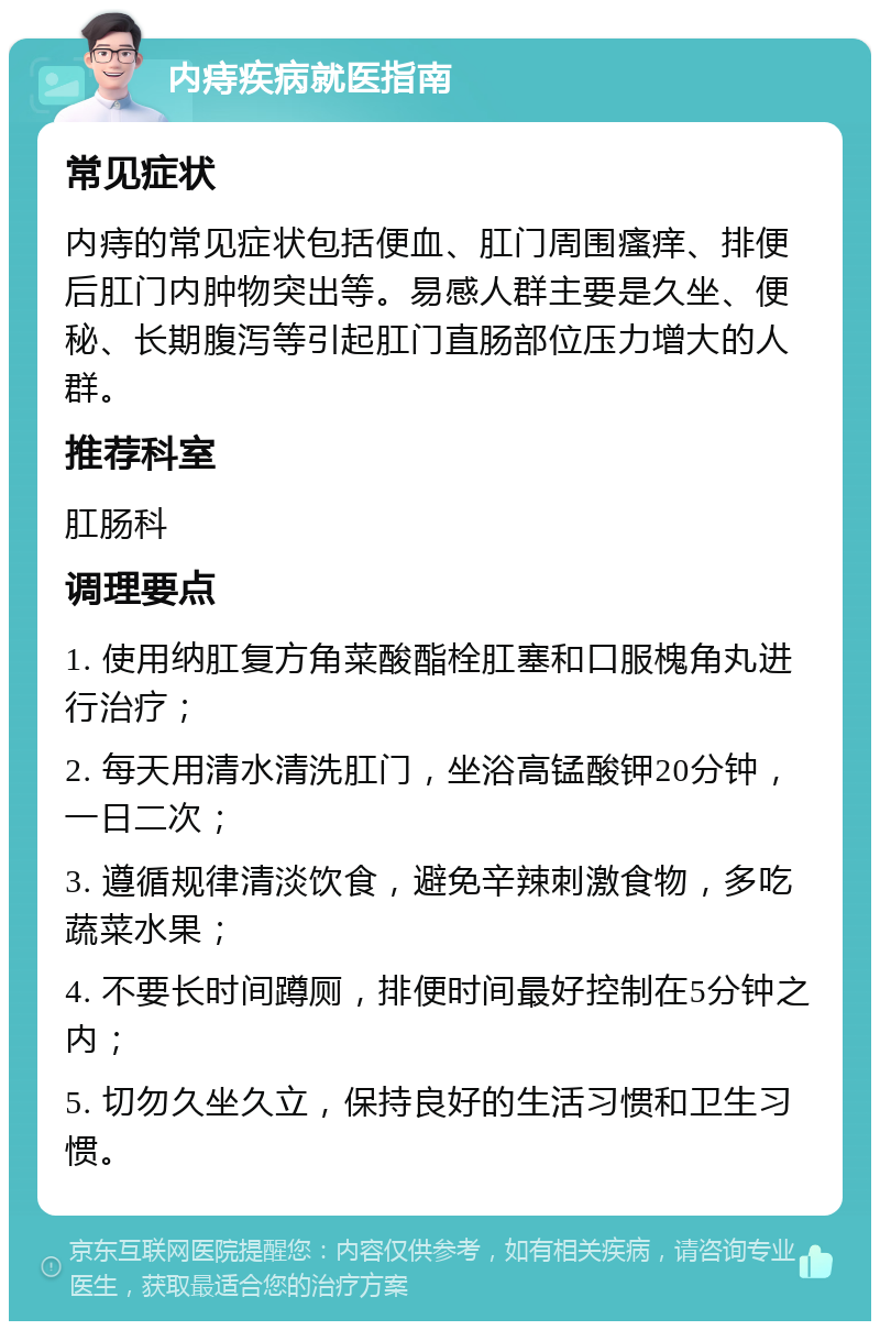 内痔疾病就医指南 常见症状 内痔的常见症状包括便血、肛门周围瘙痒、排便后肛门内肿物突出等。易感人群主要是久坐、便秘、长期腹泻等引起肛门直肠部位压力增大的人群。 推荐科室 肛肠科 调理要点 1. 使用纳肛复方角菜酸酯栓肛塞和口服槐角丸进行治疗； 2. 每天用清水清洗肛门，坐浴高锰酸钾20分钟，一日二次； 3. 遵循规律清淡饮食，避免辛辣刺激食物，多吃蔬菜水果； 4. 不要长时间蹲厕，排便时间最好控制在5分钟之内； 5. 切勿久坐久立，保持良好的生活习惯和卫生习惯。