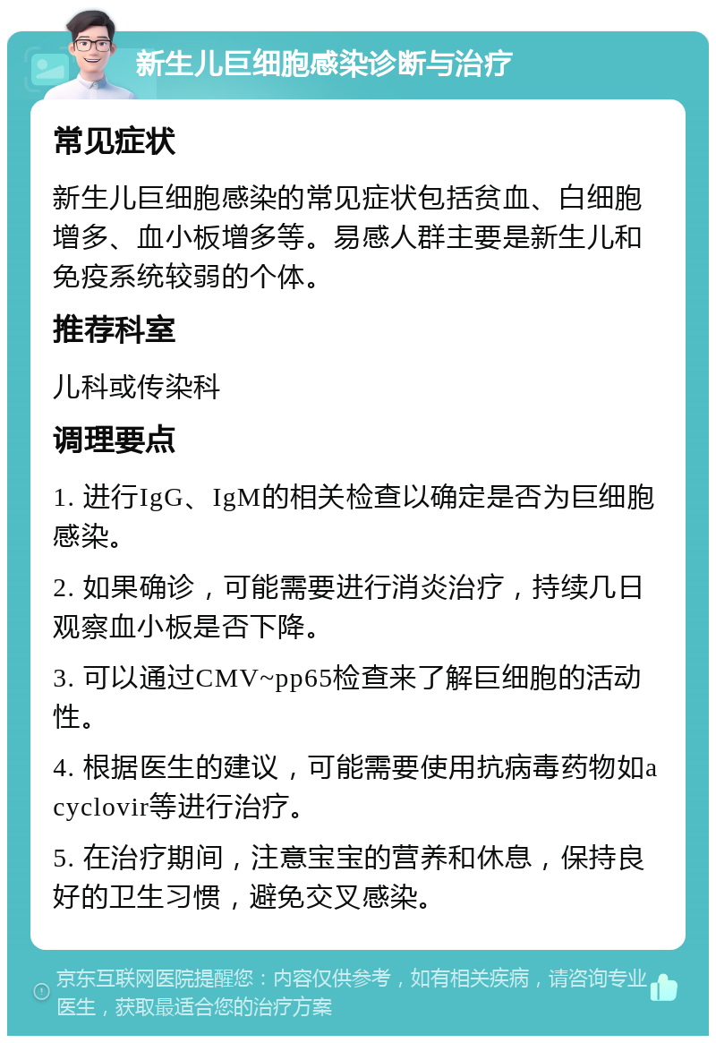 新生儿巨细胞感染诊断与治疗 常见症状 新生儿巨细胞感染的常见症状包括贫血、白细胞增多、血小板增多等。易感人群主要是新生儿和免疫系统较弱的个体。 推荐科室 儿科或传染科 调理要点 1. 进行IgG、IgM的相关检查以确定是否为巨细胞感染。 2. 如果确诊，可能需要进行消炎治疗，持续几日观察血小板是否下降。 3. 可以通过CMV~pp65检查来了解巨细胞的活动性。 4. 根据医生的建议，可能需要使用抗病毒药物如acyclovir等进行治疗。 5. 在治疗期间，注意宝宝的营养和休息，保持良好的卫生习惯，避免交叉感染。