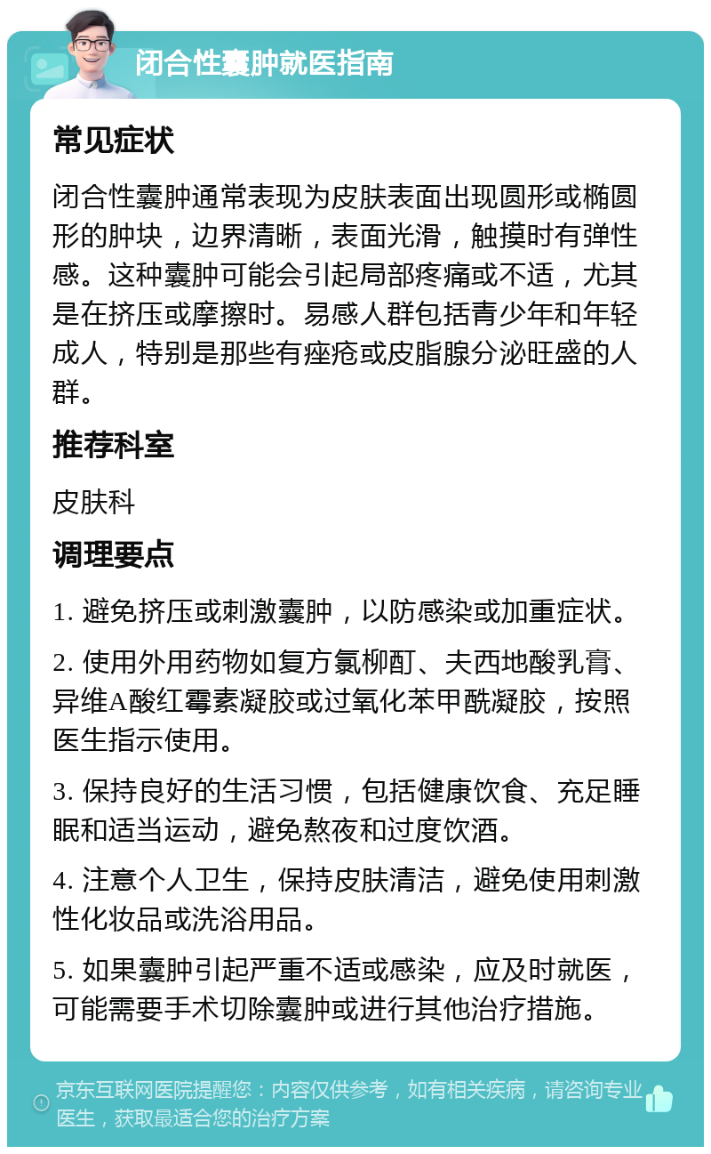 闭合性囊肿就医指南 常见症状 闭合性囊肿通常表现为皮肤表面出现圆形或椭圆形的肿块，边界清晰，表面光滑，触摸时有弹性感。这种囊肿可能会引起局部疼痛或不适，尤其是在挤压或摩擦时。易感人群包括青少年和年轻成人，特别是那些有痤疮或皮脂腺分泌旺盛的人群。 推荐科室 皮肤科 调理要点 1. 避免挤压或刺激囊肿，以防感染或加重症状。 2. 使用外用药物如复方氯柳酊、夫西地酸乳膏、异维A酸红霉素凝胶或过氧化苯甲酰凝胶，按照医生指示使用。 3. 保持良好的生活习惯，包括健康饮食、充足睡眠和适当运动，避免熬夜和过度饮酒。 4. 注意个人卫生，保持皮肤清洁，避免使用刺激性化妆品或洗浴用品。 5. 如果囊肿引起严重不适或感染，应及时就医，可能需要手术切除囊肿或进行其他治疗措施。