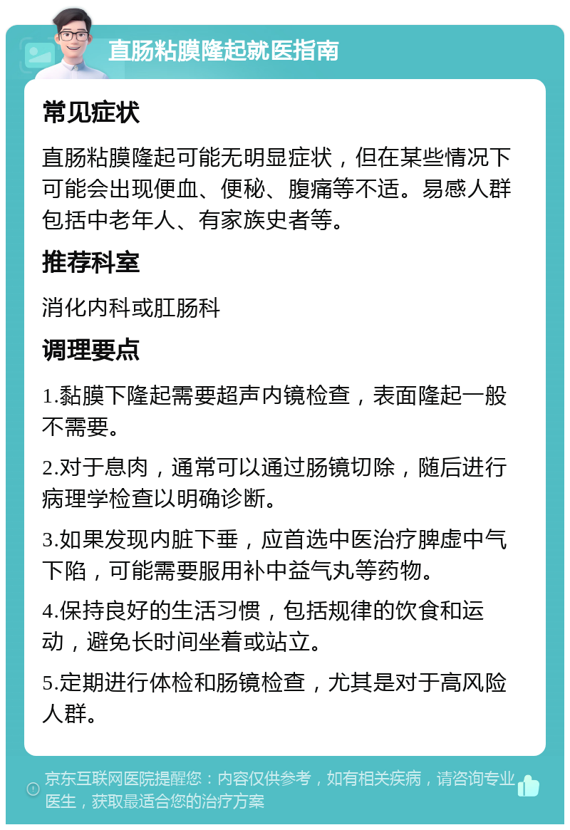 直肠粘膜隆起就医指南 常见症状 直肠粘膜隆起可能无明显症状，但在某些情况下可能会出现便血、便秘、腹痛等不适。易感人群包括中老年人、有家族史者等。 推荐科室 消化内科或肛肠科 调理要点 1.黏膜下隆起需要超声内镜检查，表面隆起一般不需要。 2.对于息肉，通常可以通过肠镜切除，随后进行病理学检查以明确诊断。 3.如果发现内脏下垂，应首选中医治疗脾虚中气下陷，可能需要服用补中益气丸等药物。 4.保持良好的生活习惯，包括规律的饮食和运动，避免长时间坐着或站立。 5.定期进行体检和肠镜检查，尤其是对于高风险人群。