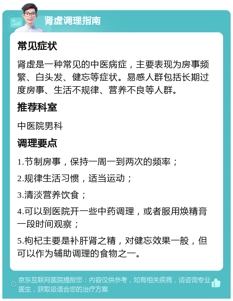 肾虚调理指南 常见症状 肾虚是一种常见的中医病症，主要表现为房事频繁、白头发、健忘等症状。易感人群包括长期过度房事、生活不规律、营养不良等人群。 推荐科室 中医院男科 调理要点 1.节制房事，保持一周一到两次的频率； 2.规律生活习惯，适当运动； 3.清淡营养饮食； 4.可以到医院开一些中药调理，或者服用焕精膏一段时间观察； 5.枸杞主要是补肝肾之精，对健忘效果一般，但可以作为辅助调理的食物之一。