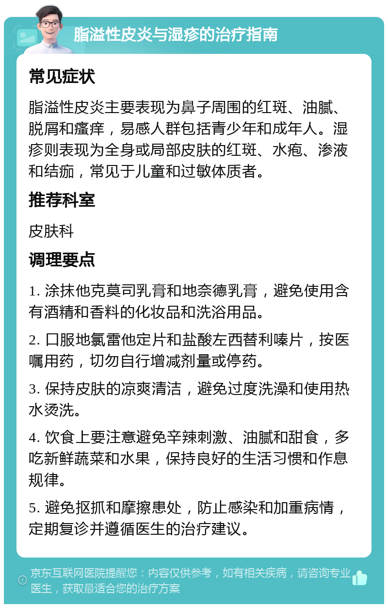 脂溢性皮炎与湿疹的治疗指南 常见症状 脂溢性皮炎主要表现为鼻子周围的红斑、油腻、脱屑和瘙痒，易感人群包括青少年和成年人。湿疹则表现为全身或局部皮肤的红斑、水疱、渗液和结痂，常见于儿童和过敏体质者。 推荐科室 皮肤科 调理要点 1. 涂抹他克莫司乳膏和地奈德乳膏，避免使用含有酒精和香料的化妆品和洗浴用品。 2. 口服地氯雷他定片和盐酸左西替利嗪片，按医嘱用药，切勿自行增减剂量或停药。 3. 保持皮肤的凉爽清洁，避免过度洗澡和使用热水烫洗。 4. 饮食上要注意避免辛辣刺激、油腻和甜食，多吃新鲜蔬菜和水果，保持良好的生活习惯和作息规律。 5. 避免抠抓和摩擦患处，防止感染和加重病情，定期复诊并遵循医生的治疗建议。