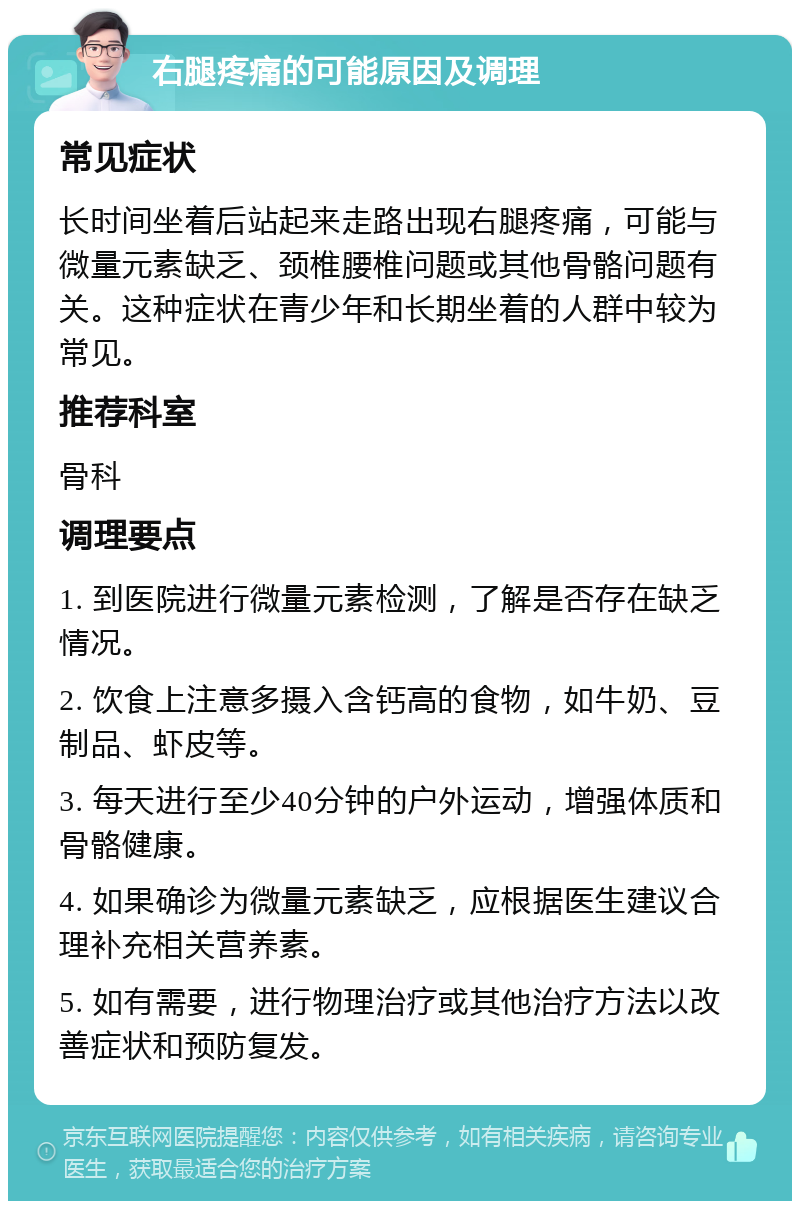 右腿疼痛的可能原因及调理 常见症状 长时间坐着后站起来走路出现右腿疼痛，可能与微量元素缺乏、颈椎腰椎问题或其他骨骼问题有关。这种症状在青少年和长期坐着的人群中较为常见。 推荐科室 骨科 调理要点 1. 到医院进行微量元素检测，了解是否存在缺乏情况。 2. 饮食上注意多摄入含钙高的食物，如牛奶、豆制品、虾皮等。 3. 每天进行至少40分钟的户外运动，增强体质和骨骼健康。 4. 如果确诊为微量元素缺乏，应根据医生建议合理补充相关营养素。 5. 如有需要，进行物理治疗或其他治疗方法以改善症状和预防复发。