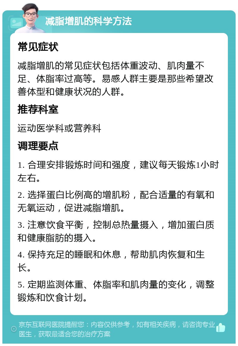 减脂增肌的科学方法 常见症状 减脂增肌的常见症状包括体重波动、肌肉量不足、体脂率过高等。易感人群主要是那些希望改善体型和健康状况的人群。 推荐科室 运动医学科或营养科 调理要点 1. 合理安排锻炼时间和强度，建议每天锻炼1小时左右。 2. 选择蛋白比例高的增肌粉，配合适量的有氧和无氧运动，促进减脂增肌。 3. 注意饮食平衡，控制总热量摄入，增加蛋白质和健康脂肪的摄入。 4. 保持充足的睡眠和休息，帮助肌肉恢复和生长。 5. 定期监测体重、体脂率和肌肉量的变化，调整锻炼和饮食计划。