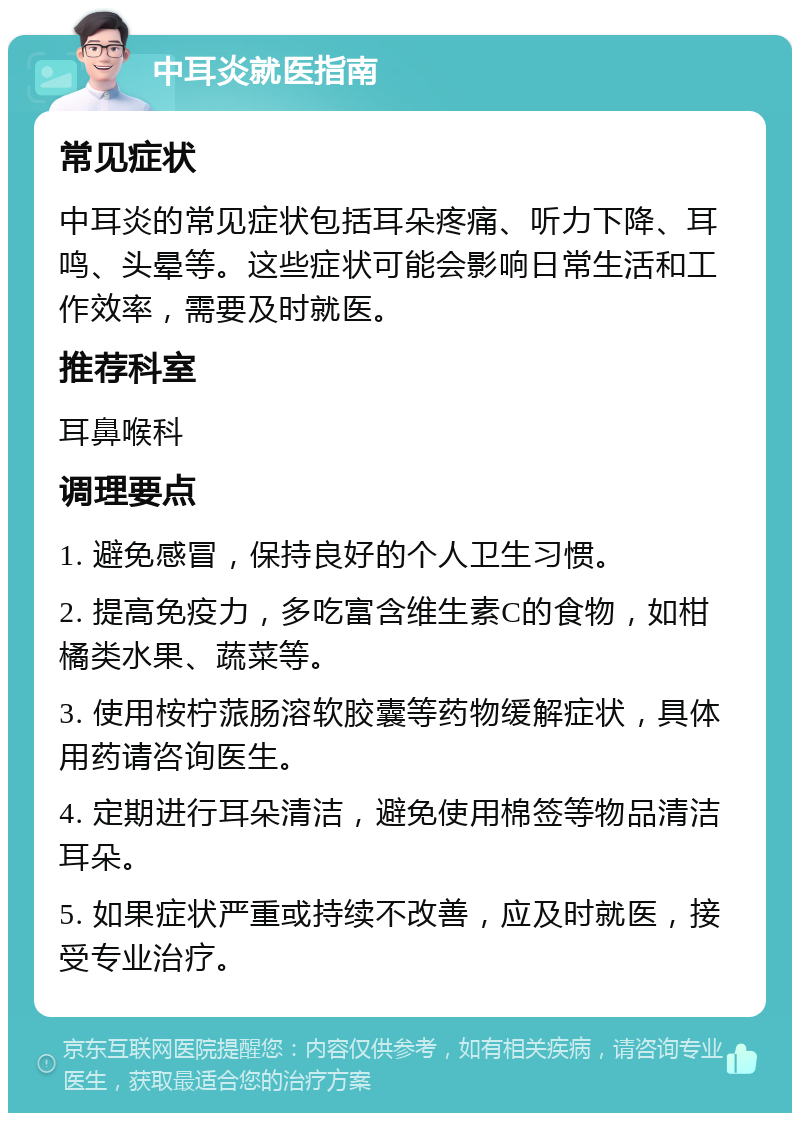 中耳炎就医指南 常见症状 中耳炎的常见症状包括耳朵疼痛、听力下降、耳鸣、头晕等。这些症状可能会影响日常生活和工作效率，需要及时就医。 推荐科室 耳鼻喉科 调理要点 1. 避免感冒，保持良好的个人卫生习惯。 2. 提高免疫力，多吃富含维生素C的食物，如柑橘类水果、蔬菜等。 3. 使用桉柠蒎肠溶软胶囊等药物缓解症状，具体用药请咨询医生。 4. 定期进行耳朵清洁，避免使用棉签等物品清洁耳朵。 5. 如果症状严重或持续不改善，应及时就医，接受专业治疗。