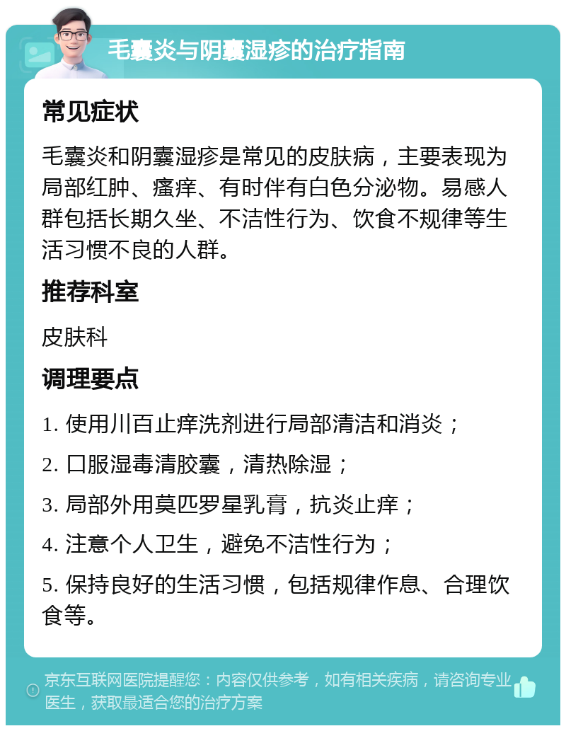 毛囊炎与阴囊湿疹的治疗指南 常见症状 毛囊炎和阴囊湿疹是常见的皮肤病，主要表现为局部红肿、瘙痒、有时伴有白色分泌物。易感人群包括长期久坐、不洁性行为、饮食不规律等生活习惯不良的人群。 推荐科室 皮肤科 调理要点 1. 使用川百止痒洗剂进行局部清洁和消炎； 2. 口服湿毒清胶囊，清热除湿； 3. 局部外用莫匹罗星乳膏，抗炎止痒； 4. 注意个人卫生，避免不洁性行为； 5. 保持良好的生活习惯，包括规律作息、合理饮食等。