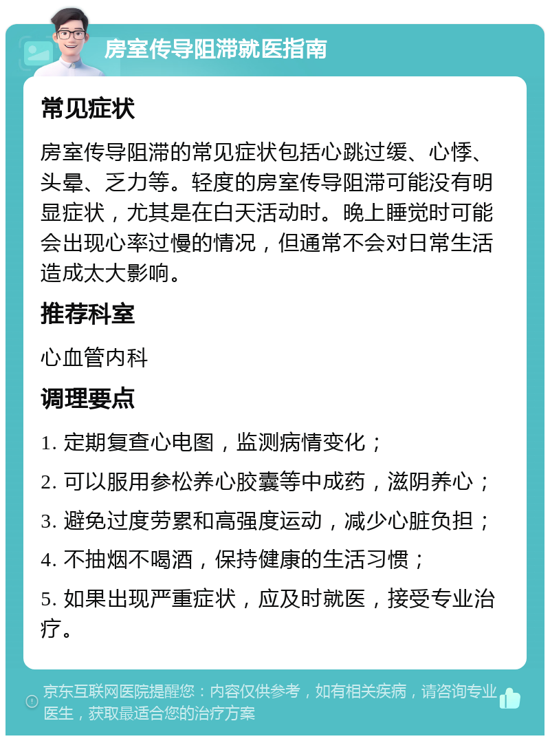 房室传导阻滞就医指南 常见症状 房室传导阻滞的常见症状包括心跳过缓、心悸、头晕、乏力等。轻度的房室传导阻滞可能没有明显症状，尤其是在白天活动时。晚上睡觉时可能会出现心率过慢的情况，但通常不会对日常生活造成太大影响。 推荐科室 心血管内科 调理要点 1. 定期复查心电图，监测病情变化； 2. 可以服用参松养心胶囊等中成药，滋阴养心； 3. 避免过度劳累和高强度运动，减少心脏负担； 4. 不抽烟不喝酒，保持健康的生活习惯； 5. 如果出现严重症状，应及时就医，接受专业治疗。