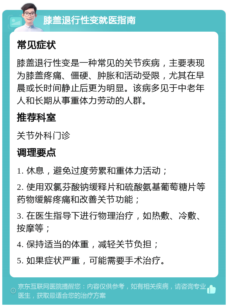 膝盖退行性变就医指南 常见症状 膝盖退行性变是一种常见的关节疾病，主要表现为膝盖疼痛、僵硬、肿胀和活动受限，尤其在早晨或长时间静止后更为明显。该病多见于中老年人和长期从事重体力劳动的人群。 推荐科室 关节外科门诊 调理要点 1. 休息，避免过度劳累和重体力活动； 2. 使用双氯芬酸钠缓释片和硫酸氨基葡萄糖片等药物缓解疼痛和改善关节功能； 3. 在医生指导下进行物理治疗，如热敷、冷敷、按摩等； 4. 保持适当的体重，减轻关节负担； 5. 如果症状严重，可能需要手术治疗。