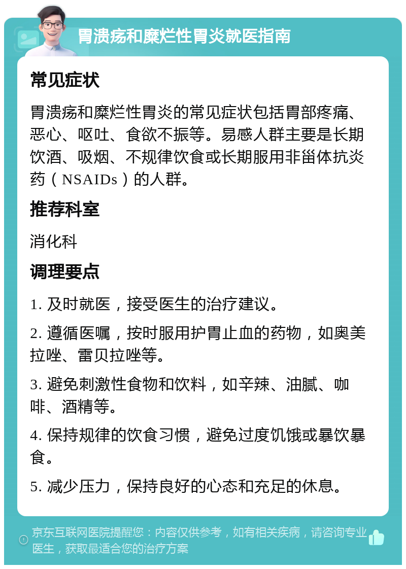 胃溃疡和糜烂性胃炎就医指南 常见症状 胃溃疡和糜烂性胃炎的常见症状包括胃部疼痛、恶心、呕吐、食欲不振等。易感人群主要是长期饮酒、吸烟、不规律饮食或长期服用非甾体抗炎药（NSAIDs）的人群。 推荐科室 消化科 调理要点 1. 及时就医，接受医生的治疗建议。 2. 遵循医嘱，按时服用护胃止血的药物，如奥美拉唑、雷贝拉唑等。 3. 避免刺激性食物和饮料，如辛辣、油腻、咖啡、酒精等。 4. 保持规律的饮食习惯，避免过度饥饿或暴饮暴食。 5. 减少压力，保持良好的心态和充足的休息。