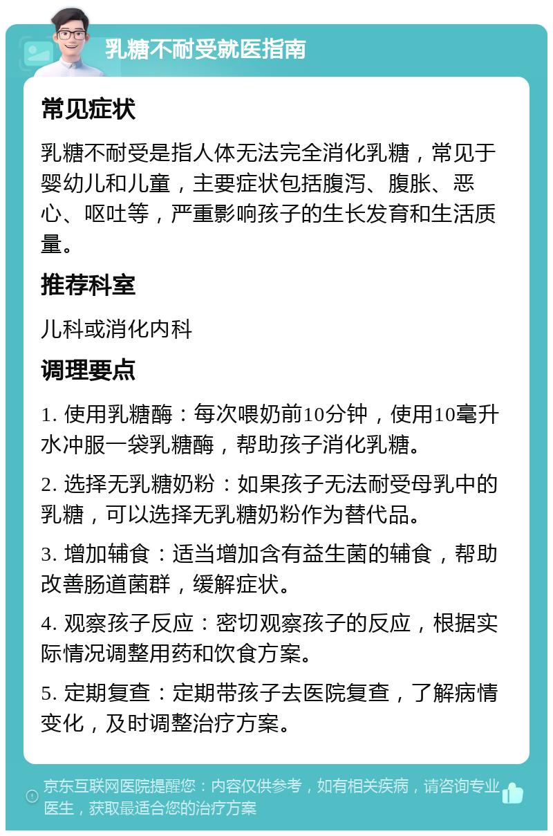 乳糖不耐受就医指南 常见症状 乳糖不耐受是指人体无法完全消化乳糖，常见于婴幼儿和儿童，主要症状包括腹泻、腹胀、恶心、呕吐等，严重影响孩子的生长发育和生活质量。 推荐科室 儿科或消化内科 调理要点 1. 使用乳糖酶：每次喂奶前10分钟，使用10毫升水冲服一袋乳糖酶，帮助孩子消化乳糖。 2. 选择无乳糖奶粉：如果孩子无法耐受母乳中的乳糖，可以选择无乳糖奶粉作为替代品。 3. 增加辅食：适当增加含有益生菌的辅食，帮助改善肠道菌群，缓解症状。 4. 观察孩子反应：密切观察孩子的反应，根据实际情况调整用药和饮食方案。 5. 定期复查：定期带孩子去医院复查，了解病情变化，及时调整治疗方案。