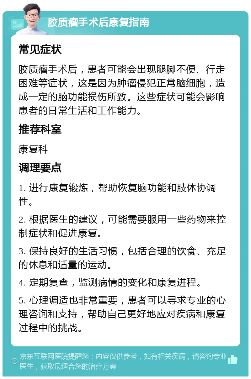 胶质瘤手术后康复指南 常见症状 胶质瘤手术后，患者可能会出现腿脚不便、行走困难等症状，这是因为肿瘤侵犯正常脑细胞，造成一定的脑功能损伤所致。这些症状可能会影响患者的日常生活和工作能力。 推荐科室 康复科 调理要点 1. 进行康复锻炼，帮助恢复脑功能和肢体协调性。 2. 根据医生的建议，可能需要服用一些药物来控制症状和促进康复。 3. 保持良好的生活习惯，包括合理的饮食、充足的休息和适量的运动。 4. 定期复查，监测病情的变化和康复进程。 5. 心理调适也非常重要，患者可以寻求专业的心理咨询和支持，帮助自己更好地应对疾病和康复过程中的挑战。