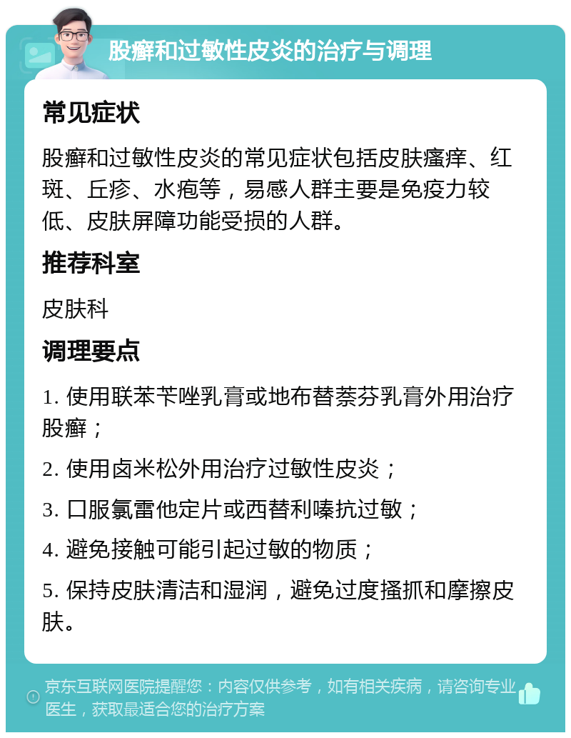 股癣和过敏性皮炎的治疗与调理 常见症状 股癣和过敏性皮炎的常见症状包括皮肤瘙痒、红斑、丘疹、水疱等，易感人群主要是免疫力较低、皮肤屏障功能受损的人群。 推荐科室 皮肤科 调理要点 1. 使用联苯苄唑乳膏或地布替萘芬乳膏外用治疗股癣； 2. 使用卤米松外用治疗过敏性皮炎； 3. 口服氯雷他定片或西替利嗪抗过敏； 4. 避免接触可能引起过敏的物质； 5. 保持皮肤清洁和湿润，避免过度搔抓和摩擦皮肤。