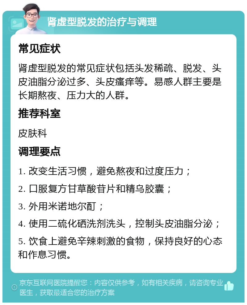 肾虚型脱发的治疗与调理 常见症状 肾虚型脱发的常见症状包括头发稀疏、脱发、头皮油脂分泌过多、头皮瘙痒等。易感人群主要是长期熬夜、压力大的人群。 推荐科室 皮肤科 调理要点 1. 改变生活习惯，避免熬夜和过度压力； 2. 口服复方甘草酸苷片和精乌胶囊； 3. 外用米诺地尔酊； 4. 使用二硫化硒洗剂洗头，控制头皮油脂分泌； 5. 饮食上避免辛辣刺激的食物，保持良好的心态和作息习惯。