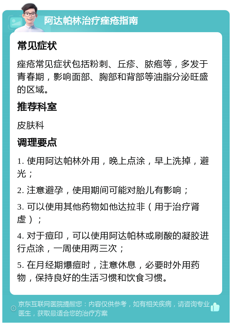 阿达帕林治疗痤疮指南 常见症状 痤疮常见症状包括粉刺、丘疹、脓疱等，多发于青春期，影响面部、胸部和背部等油脂分泌旺盛的区域。 推荐科室 皮肤科 调理要点 1. 使用阿达帕林外用，晚上点涂，早上洗掉，避光； 2. 注意避孕，使用期间可能对胎儿有影响； 3. 可以使用其他药物如他达拉非（用于治疗肾虚）； 4. 对于痘印，可以使用阿达帕林或刷酸的凝胶进行点涂，一周使用两三次； 5. 在月经期爆痘时，注意休息，必要时外用药物，保持良好的生活习惯和饮食习惯。