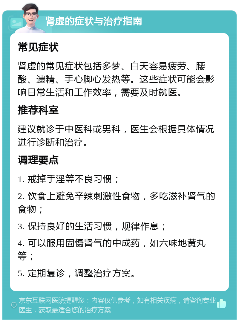 肾虚的症状与治疗指南 常见症状 肾虚的常见症状包括多梦、白天容易疲劳、腰酸、遗精、手心脚心发热等。这些症状可能会影响日常生活和工作效率，需要及时就医。 推荐科室 建议就诊于中医科或男科，医生会根据具体情况进行诊断和治疗。 调理要点 1. 戒掉手淫等不良习惯； 2. 饮食上避免辛辣刺激性食物，多吃滋补肾气的食物； 3. 保持良好的生活习惯，规律作息； 4. 可以服用固慑肾气的中成药，如六味地黄丸等； 5. 定期复诊，调整治疗方案。