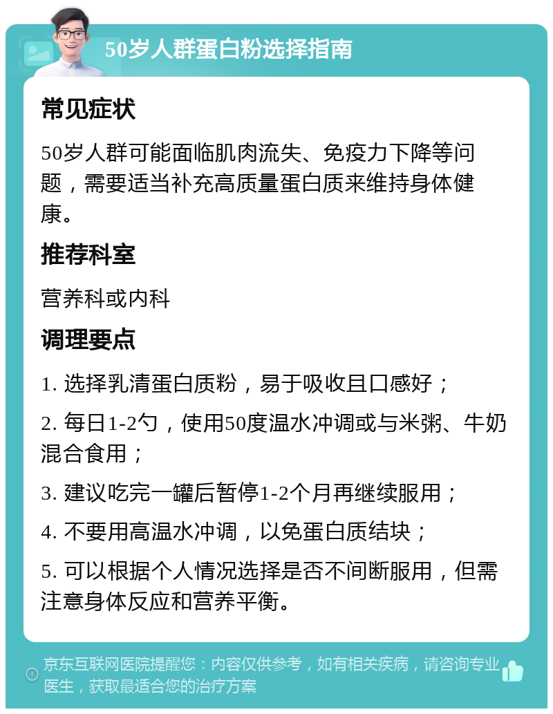 50岁人群蛋白粉选择指南 常见症状 50岁人群可能面临肌肉流失、免疫力下降等问题，需要适当补充高质量蛋白质来维持身体健康。 推荐科室 营养科或内科 调理要点 1. 选择乳清蛋白质粉，易于吸收且口感好； 2. 每日1-2勺，使用50度温水冲调或与米粥、牛奶混合食用； 3. 建议吃完一罐后暂停1-2个月再继续服用； 4. 不要用高温水冲调，以免蛋白质结块； 5. 可以根据个人情况选择是否不间断服用，但需注意身体反应和营养平衡。