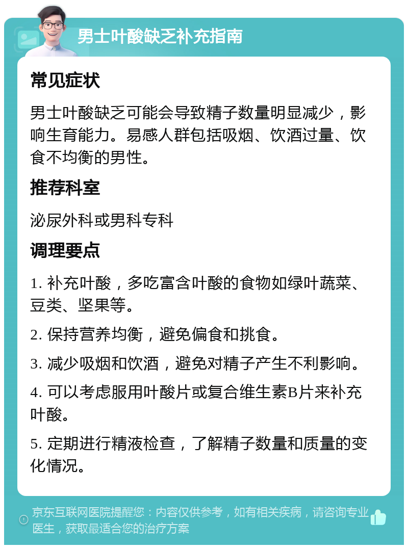 男士叶酸缺乏补充指南 常见症状 男士叶酸缺乏可能会导致精子数量明显减少，影响生育能力。易感人群包括吸烟、饮酒过量、饮食不均衡的男性。 推荐科室 泌尿外科或男科专科 调理要点 1. 补充叶酸，多吃富含叶酸的食物如绿叶蔬菜、豆类、坚果等。 2. 保持营养均衡，避免偏食和挑食。 3. 减少吸烟和饮酒，避免对精子产生不利影响。 4. 可以考虑服用叶酸片或复合维生素B片来补充叶酸。 5. 定期进行精液检查，了解精子数量和质量的变化情况。