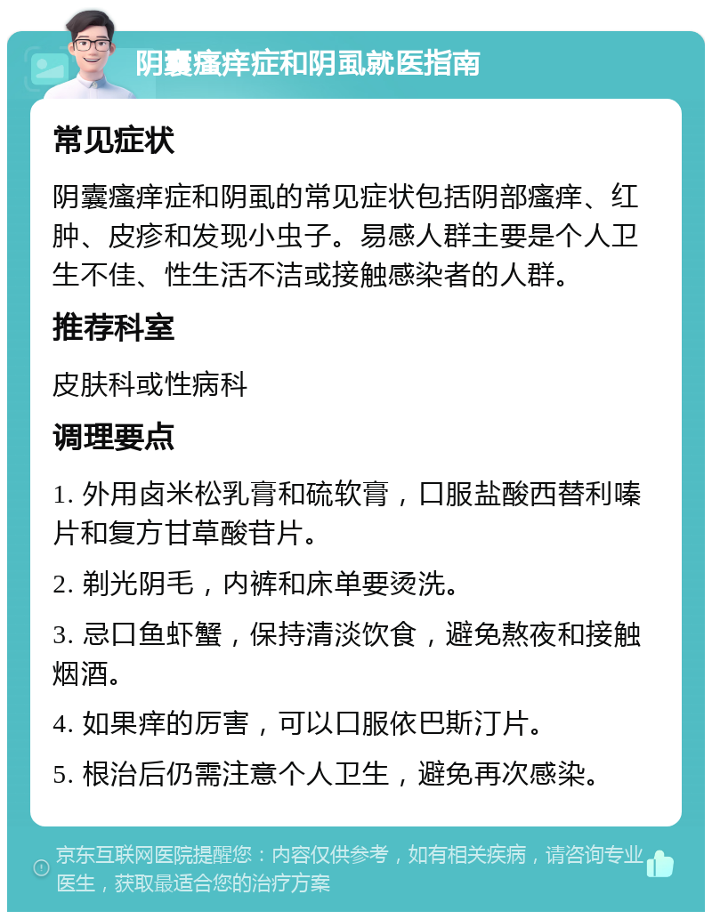 阴囊瘙痒症和阴虱就医指南 常见症状 阴囊瘙痒症和阴虱的常见症状包括阴部瘙痒、红肿、皮疹和发现小虫子。易感人群主要是个人卫生不佳、性生活不洁或接触感染者的人群。 推荐科室 皮肤科或性病科 调理要点 1. 外用卤米松乳膏和硫软膏，口服盐酸西替利嗪片和复方甘草酸苷片。 2. 剃光阴毛，内裤和床单要烫洗。 3. 忌口鱼虾蟹，保持清淡饮食，避免熬夜和接触烟酒。 4. 如果痒的厉害，可以口服依巴斯汀片。 5. 根治后仍需注意个人卫生，避免再次感染。