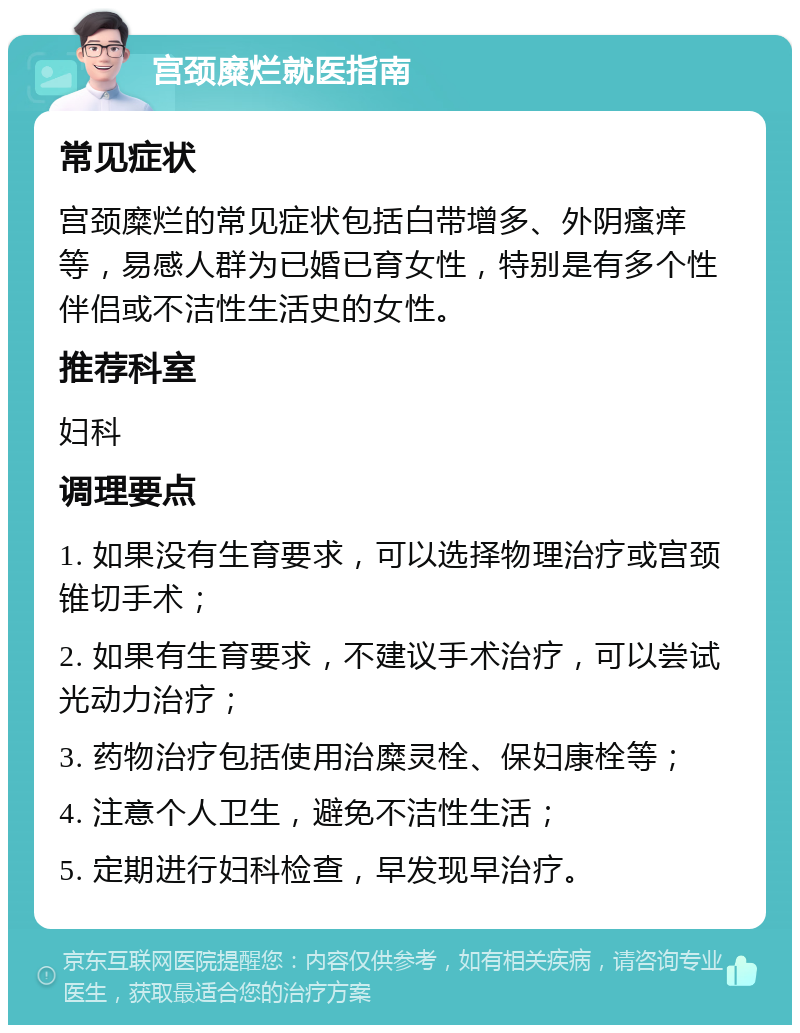 宫颈糜烂就医指南 常见症状 宫颈糜烂的常见症状包括白带增多、外阴瘙痒等，易感人群为已婚已育女性，特别是有多个性伴侣或不洁性生活史的女性。 推荐科室 妇科 调理要点 1. 如果没有生育要求，可以选择物理治疗或宫颈锥切手术； 2. 如果有生育要求，不建议手术治疗，可以尝试光动力治疗； 3. 药物治疗包括使用治糜灵栓、保妇康栓等； 4. 注意个人卫生，避免不洁性生活； 5. 定期进行妇科检查，早发现早治疗。