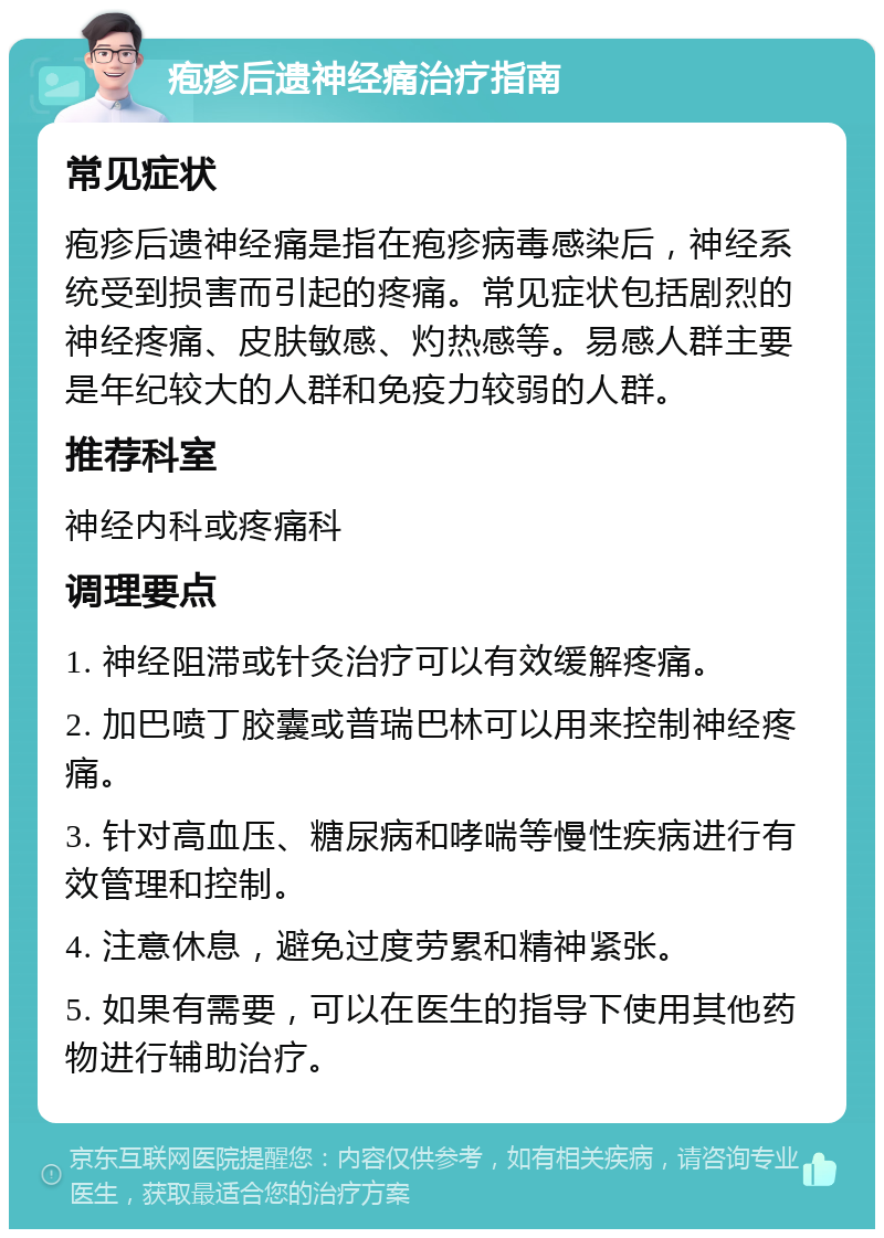 疱疹后遗神经痛治疗指南 常见症状 疱疹后遗神经痛是指在疱疹病毒感染后，神经系统受到损害而引起的疼痛。常见症状包括剧烈的神经疼痛、皮肤敏感、灼热感等。易感人群主要是年纪较大的人群和免疫力较弱的人群。 推荐科室 神经内科或疼痛科 调理要点 1. 神经阻滞或针灸治疗可以有效缓解疼痛。 2. 加巴喷丁胶囊或普瑞巴林可以用来控制神经疼痛。 3. 针对高血压、糖尿病和哮喘等慢性疾病进行有效管理和控制。 4. 注意休息，避免过度劳累和精神紧张。 5. 如果有需要，可以在医生的指导下使用其他药物进行辅助治疗。