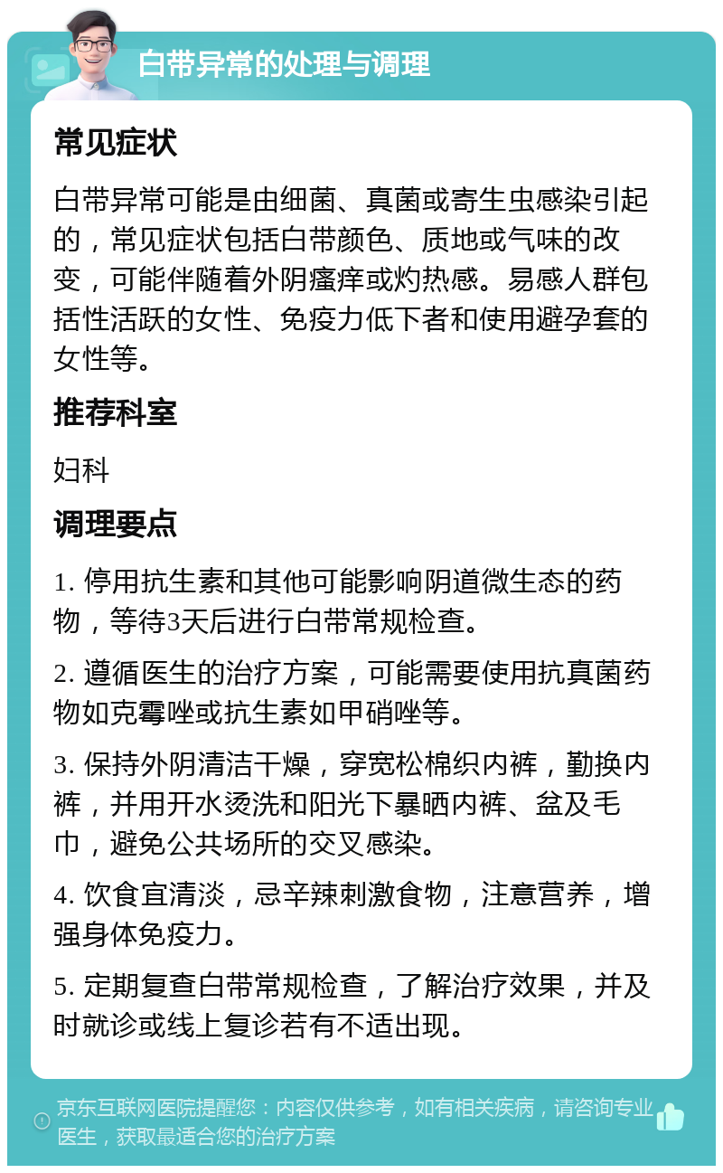 白带异常的处理与调理 常见症状 白带异常可能是由细菌、真菌或寄生虫感染引起的，常见症状包括白带颜色、质地或气味的改变，可能伴随着外阴瘙痒或灼热感。易感人群包括性活跃的女性、免疫力低下者和使用避孕套的女性等。 推荐科室 妇科 调理要点 1. 停用抗生素和其他可能影响阴道微生态的药物，等待3天后进行白带常规检查。 2. 遵循医生的治疗方案，可能需要使用抗真菌药物如克霉唑或抗生素如甲硝唑等。 3. 保持外阴清洁干燥，穿宽松棉织内裤，勤换内裤，并用开水烫洗和阳光下暴晒内裤、盆及毛巾，避免公共场所的交叉感染。 4. 饮食宜清淡，忌辛辣刺激食物，注意营养，增强身体免疫力。 5. 定期复查白带常规检查，了解治疗效果，并及时就诊或线上复诊若有不适出现。